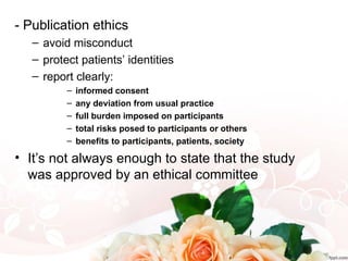 - Publication ethics
– avoid misconduct
– protect patients’ identities
– report clearly:
– informed consent
– any deviation from usual practice
– full burden imposed on participants
– total risks posed to participants or others
– benefits to participants, patients, society
• It’s not always enough to state that the study
was approved by an ethical committee
 