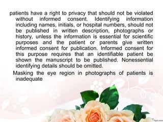 patients have a right to privacy that should not be violated
without informed consent. Identifying information
including names, initials, or hospital numbers, should not
be published in written description, photographs or
history, unless the information is essential for scientific
purposes and the patient or parents give written
informed consent for publication. Informed consent for
this purpose requires that an identifiable patient be
shown the manuscript to be published. Nonessential
identifying details should be omitted.
Masking the eye region in photographs of patients is
inadequate
 