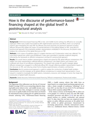 RESEARCH Open Access
How is the discourse of performance-based
financing shaped at the global level? A
poststructural analysis
Lara Gautier1,2,3*
, Manuela De Allegri4
and Valéry Ridde2,5
Abstract
Background: Performance-based financing (PBF) in low- and middle-income settings has diffused at an unusually
rapid pace. While many studies have looked at PBF implementation processes and effects, there is an empirical
research gap investigating the ways PBF has diffused. Discursive processes are paramount elements of policy
diffusion because they explain the origins of essential elements of the political debate on PBF. Using Bacchi’s
poststructural approach that emphasises problem representations embedded in the discourse, the present study
analyses the construction of the global discourse on PBF.
Methods: A rich corpus of qualitative data (57 in-depth interviews and 10 observation notes) was collected. The
transcribed material was coded using QDAMiner©. Codes were assembled to populate analytical categories
informed by the framework on diffusion entrepeneurs and Bacchi’s poststructural approach.
Results: Our results feature problem representations shaped and spread by PBF global diffusion entrepreneurs. We
explain how these representations reflected diffusion entrepreneurs’ own belief systems and interests, and
conflicted with those of non-diffusion entrepreneurs. This research also reveals the specific strategies global
diffusion entrepreneurs engaged in to effectively diffuse PBF, through reflecting problem representations based on
the discourse on PBF, and inducing certain forms of policy experimentation, emulation, and learning.
Conclusions: Bacchi’s poststructural approach is useful to analyse the construction of global health problem
representations and the strategies set by global diffusion entrepreneurs to spread these representations. Future
research is needed to investigate the belief systems, motivations, resources, and strategies of actors that shape the
construction of global health discourses.
Keywords: Global discourse, Performance-based financing, Diffusion entrepreneurs, Poststructural analysis
Background
The beginning of the millennium saw the rise of Universal
Health Coverage (UHC) as an overarching objective shap-
ing health sector reform in low- and middle-income coun-
tries (LMICs). Since then, strategies to increase coverage
and access to quality health services have been (re) framed
by international actors as being part of a global movement
towards achieving UHC. Performance-based financing
(PBF), a health systems reform that shifts from an
input-based to an output-based purchasing approach, pro-
vides a classic example of continuous “reframing”. As of
June 2017, no less than 32 out of 46 (71,7%) sub-Saharan
African (SSA) countries utilised PBF [1].
If the claims in favour of developing PBF in Africa are
to be gauged, it is critical to assess not only PBF imple-
mentation processes and effects [2–4], but also how it
gained traction at a global, continental, and national
level. To date, there has not been any empirical investi-
gation on policy diffusion processes at the global level.
PBF evolves in global governance characterised by
increasing polycentrism, whereby international institu-
tions (i.e., multilateral donors, bilateral donors, United
* Correspondence: lara.gautier@umontreal.ca
1
Department of Social and Preventive Medicine, School of Public Health
(ESPUM), University of Montreal, 7101, avenue du Parc, 3rd floor, Montreal,
Quebec H3N 1X9, Canada
2
Public Health Research Institute (IRSPUM), University of Montreal, 7101
avenue du Parc, 3rd floor, Montreal, Quebec H3N 1X9, Canada
Full list of author information is available at the end of the article
© The Author(s). 2019 Open Access This article is distributed under the terms of the Creative Commons Attribution 4.0
International License (http://creativecommons.org/licenses/by/4.0/), which permits unrestricted use, distribution, and
reproduction in any medium, provided you give appropriate credit to the original author(s) and the source, provide a link to
the Creative Commons license, and indicate if changes were made. The Creative Commons Public Domain Dedication waiver
(http://creativecommons.org/publicdomain/zero/1.0/) applies to the data made available in this article, unless otherwise stated.
Gautier et al. Globalization and Health (2019) 15:6
https://doi.org/10.1186/s12992-018-0443-9
 