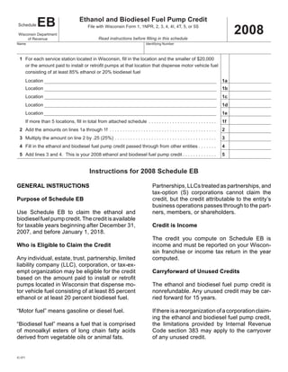 EB                        Ethanol and Biodiesel Fuel Pump Credit
                                                                                                                                   2008
Schedule                                   File with Wisconsin Form 1, 1NPR, 2, 3, 4, 4I, 4T, 5, or 5S
 Wisconsin Department
                                                  Read instructions before filling in this schedule
      of Revenue
Name                                                                           Identifying Number



 1 For each service station located in Wisconsin, fill in the location and the smaller of $20,000
   or the amount paid to install or retrofit pumps at that location that dispense motor vehicle fuel
   consisting of at least 85% ethanol or 20% biodiesel fuel
                                                                                                                              1a
     Location
                                                                                                                              1b
     Location
                                                                                                                              1c
     Location
                                                                                                                              1d
     Location
                                                                                                                              1e
     Location
                                                                                                                              1f
     If more than 5 locations, fill in total from attached schedule . . . . . . . . . . . . . . . . . . . . . . . . . .
 2 Add the amounts on lines 1a through 1f . . . . . . . . . . . . . . . . . . . . . . . . . . . . . . . . . . . . . . . . .   2
 3 Multiply the amount on line 2 by .25 (25%) . . . . . . . . . . . . . . . . . . . . . . . . . . . . . . . . . . . . . . .   3
 4 Fill in the ethanol and biodiesel fuel pump credit passed through from other entities . . . . . . .                        4
 5 Add lines 3 and 4. This is your 2008 ethanol and biodiesel fuel pump credit . . . . . . . . . . . . .                      5


                                            Instructions for 2008 Schedule EB

GENERAL INSTRUCTIONS                                                               Partnerships, LLCs treated as partnerships, and
                                                                                   tax-option (S) corporations cannot claim the
Purpose of Schedule EB                                                             credit, but the credit attributable to the entity’s
                                                                                   business operations passes through to the part-
Use Schedule EB to claim the ethanol and                                           ners, members, or shareholders.
biodiesel fuel pump credit. The credit is available
                                                                                   Credit is Income
for taxable years beginning after December 31,
2007, and before January 1, 2018.
                                                                                   The credit you compute on Schedule EB is
Who is Eligible to Claim the Credit                                                income and must be reported on your Wiscon-
                                                                                   sin franchise or income tax return in the year
Any individual, estate, trust, partnership, limited                                computed.
liability company (LLC), corporation, or tax-ex-
                                                                                   Carryforward of Unused Credits
empt organization may be eligible for the credit
based on the amount paid to install or retrofit
pumps located in Wisconsin that dispense mo-                                       The ethanol and biodiesel fuel pump credit is
tor vehicle fuel consisting of at least 85 percent                                 nonrefundable. Any unused credit may be car-
ethanol or at least 20 percent biodiesel fuel.                                     ried forward for 15 years.

“Motor fuel” means gasoline or diesel fuel.                                        If there is a reorganization of a corporation claim-
                                                                                   ing the ethanol and biodiesel fuel pump credit,
“Biodiesel fuel” means a fuel that is comprised                                    the limitations provided by Internal Revenue
of monoalkyl esters of long chain fatty acids                                      Code section 383 may apply to the carryover
derived from vegetable oils or animal fats.                                        of any unused credit.


IC-071
 