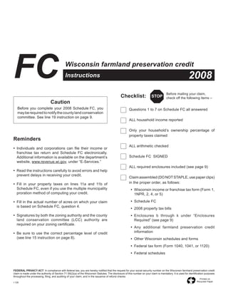 FC                                            Wisconsin farmland preservation credit
                                                                                                                                                             2008
                                              Instructions

                                                                                                                                         Before	mailing	your	claim,
                                                                                                Checklist:                 STOP check	off	the	following	items	–
                                 Caution
   Before	 you	 complete	 your	 2008	 Schedule	FC,	 you	                                        	      Questions	1	to	7	on	Schedule	FC	all	answered
   may	be	required	to	notify	the	county	land	conservation	
   committee.	See	line	19	instruction	on	page	9.
                                                                                                	      ALL	household	income	reported

                                                                                                	      Only	 your	 household’s	 ownership	 percentage	 of	
                                                                                                       property	taxes	claimed
Reminders
                                                                                                	      ALL	arithmetic	checked
•	 Individuals	 and	 corporations	 can	 file	 their	 income	 or	
   franchise	 tax	 return	 and	 Schedule	 FC	 electronically.	
                                                                                                	      Schedule	FC		SIGNED
   Additional	information	is	available	on	the	department’s	
   website,	www.revenue.wi.gov,	under	“E‑Services.”
                                                                                                	      ALL	required	enclosures	included	(see	page	9)
•	 Read	the	instructions	carefully	to	avoid	errors	and	help	
   prevent	delays	in	receiving	your	credit.
                                                                                                	      Claim	assembled	(DO	NOT	STAPLE,	use	paper	clips)	
                                                                                                       in	the	proper	order,	as	follows:
•	 Fill	 in	 your	 property	 taxes	 on	 lines	 11a	 and	 11b	 of	
   Schedule	FC,	even	if	you	use	the	multiple	municipality	                                               •	 Wisconsin	income	or	franchise	tax	form	(Form	1,	
                                                                                                	
   proration	method	of	computing	your	credit.                                                               1NPR,	2,	4,	or	5)
                                                                                                         •	 Schedule	FC
                                                                                                	
•	 Fill	in	the	actual	number	of	acres	on	which	your	claim	
   is	based	on	Schedule	FC,	question	4.
                                                                                                         •	 2008	property	tax	bills
                                                                                                	
•	 Signatures	by	both	the	zoning	authority	and	the	county	                                               •	 Enclosures	 b	 through	 k	 under	 “Enclosures	
                                                                                                	
   land	 conservation	 committee	 (LCC)	 authority	 are	                                                    Required”	(see	page	9)
   required	on	your	zoning	certificate.
                                                                                                         •	 Any	 additional	 farmland	 preservation	 credit	
                                                                                                	
                                                                                                            information
•	 Be	 sure	 to	 use	 the	 correct	 percentage	 level	 of	 credit	
   (see	line	15	instruction	on	page	8).                                                                  •	 Other	Wisconsin	schedules	and	forms
                                                                                                	
                                                                                                         •	 Federal	tax	form	(Form	1040,	1041,	or	1120)
                                                                                                	
                                                                                                         •	 Federal	schedules
                                                                                                	



FEDERAL	PRIVACY	ACT		In	compliance	with	federal	law,	you	are	hereby	notified	that	the	request	for	your	social	security	number	on	the	Wisconsin	farmland	preservation	credit	
claim	is	made	under	the	authority	of	Section	71.59(2)(a)	of	the	Wisconsin	Statutes.	The	disclosure	of	this	number	on	your	claim	is	mandatory.	It	is	used	for	identification	purposes	
throughout	the	processing,	filing,	and	auditing	of	your	claim,	and	in	the	issuance	of	refund	checks.
                                                                                                                                                                      Printed	on
                                                                                                                                                                    Recycled	Paper
I‑126
 