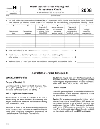 HI                                  Health Insurance Risk-Sharing Plan
                                                                                                                                                  2008
Schedule
                                                         Assessments Credit
 Wisconsin Department                                        File with Wisconsin Form 3, 4, 4I, 5, or 5S
      of Revenue
Name                                                                                        Identifying Number



1    For each Health Insurance Risk-Sharing Plan (HIRSP) assessment paid in taxable years beginning before January 1,
     2009 for which you received a notice of HIRSP tax credit from the HIRSP Authority, complete items a through f below:
             a                                                       c                                                             e
                                                                                                     d                                                 f
                                            b
                                                                  Amount of                                                    Tax Credit
                                                                                             Divide Column c
                                                              Assessment Paid                                                 Amount for
                                                                                               by Column b                                          Multiply
         Assessment                                           in Taxable Years                                               Assessment
                                                                                                (carry to 4                                        Column d
                                   Assessment
            Date                                                 2006-2008                                                 Per HIRSP Notice
                                                                                             decimal places)                                      by Column e
                                     Amount




2                                                                                                                                             2
     Total from column f in line 1 above . . . . . . . . . . . . . . . . . . . . . . . . . . . . . . . . . . . . . . . . . . .

3    Health Insurance Risk-Sharing Plan assessments credit passed through from
                                                                                                                                              3
     other entities . . . . . . . . . . . . . . . . . . . . . . . . . . . . . . . . . . . . . . . . . . . . . . . . . . . . . . . . . . . .

4                                                                                                                                             4
     Add lines 2 and 3. This is your Health Insurance Risk-Sharing Plan assessments credit .




                                                    Instructions for 2008 Schedule HI

GENERAL INSTRUCTIONS                                                                            Caution: You may not claim any HIRSP credit against your
                                                                                                Wisconsin franchise or income tax liability which you also
                                                                                                claimed against the premium taxes imposed under secs.
Purpose of Schedule HI
                                                                                                76.60, 76.63, 76.65, 76.66, or 76.67, Wis. Stats.
Use Schedule HI to claim the Health Insurance Risk-
                                                                                                Credit is Income
Sharing Plan (HIRSP) assessments credit against your
Wisconsin franchise or income tax liability.
                                                                                                The credit you compute on Schedule HI is income and
                                                                                                must be reported on your Wisconsin franchise or income
Who is Eligible to Claim the Credit
                                                                                                tax return in the year computed.
An insurer who is required to participate in the cost of
                                                                                                Caution: For any assessments reported on line 1 which
administering the Health Insurance Risk-Sharing Plan
                                                                                                you paid in the taxable years 2006 and 2007, you should
may be able to claim the Health Insurance Risk-Sharing
                                                                                                have made an addition to your Wisconsin income for your
Plan assessments credit.
                                                                                                taxable years 2006 and 2007 for the amount of credit attrib-
                                                                                                utable to the HIRSP assessments you paid in that taxable
The credit is based on the assessment by the Commis-
                                                                                                year. This addition was required even though you could
sioner of Insurance for the insurer’s proportion of partici-
                                                                                                not claim those credits until your 2008 taxable year.
pation based on the total assessments estimated by the
Health Insurance Risk-Sharing Plan Authority.




IC-064
 