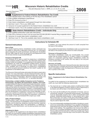 HR                                       Wisconsin Historic Rehabilitation Credits
Schedule


                                                                                                                                                                                                                         2008
                                                                        File	with	Wisconsin	Form	1,	1NPR,	2,	3,	4,	4I,	4T,	5,	or	5S
                                            Name	                                                                                                                   Identifying	Number
 Wisconsin	Department
      of	Revenue
 Part I             Supplement to Federal Historic Rehabilitation Tax Credit
    1	                                                                                                                                                                                                               1
	        Enter	adjusted	basis	in	the	building	on	the	first	day	of	the	rehabilitation	period 	 .  .  .  .  .  .  .  .  .  .  .  .  .  .  .  .  .  .                                                              	
    2	                                                                                                                                                                                                               2
	        Enter	qualified	rehabilitation	expenditures 	 .  .  .  .  .  .  .  .  .  .  .  .  .  .  .  .  .  .  .  .  .  .  .  .  .  .  .  .  .  .  .  .  .  .  .  .  .  .  .  .  .  .  .  .  .  .                 	
    3	                                                                                                                                                                                                               3
	        Enter	5%	of	amount	on	line	2	 .  .  .  .  .  .  .  .  .  .  .  .  .  .  .  .  .  .  .  .  .  .  .  .  .  .  .  .  .  .  .  .  .  .  .  .  .  .  .  .  .  .  .  .  .  .  .  .  .  .  .  .  .  .  .  .   	
    4	                                                                                                                                                                                                               4
	        Enter	historic	rehabilitation	credit	passed	through	from	other	entities	 .  .  .  .  .  .  .  .  .  .  .  .  .  .  .  .  .  .  .  .  .  .  .  .  .  .                                                  	
    5	                                                                                                                                                                                                               5
	        Add	lines	3	and	4.	This	is	your	2008	credit	 .  .  .  .  .  .  .  .  .  .  .  .  .  .  .  .  .  .  .  .  .  .  .  .  .  .  .  .  .  .  .  .  .  .  .  .  .  .  .  .  .  .  .  .  .  .                  	
    6	                                                                                                                                                                                                               6
	        Carryover	of	unused	supplement	to	the	federal	historic	rehabilitation	tax	credit	 .  .  .  .  .  .  .  .  .  .  .  .  .  .  .  .  .  .                                                                 	
    7	                                                                                                                                                                                                               7
	        Add	lines	5	and	6.	This	is	the	available	supplement	to	the	federal	historic	rehabilitation	tax	credit	 .  .  .  .                                                                                      	

 Part II             State Historic Rehabilitation Credit – Individuals Only
	 8	                                                                                                                                                                                                                 8
         Enter	qualified	preservation	costs	(see	instructions)	 .  .  .  .  .  .  .  .  .  .  .  .  .  .  .  .  .  .  .  .  .  .  .  .  .  .  .  .  .  .  .  .  .  .  .  .  .  .  .                             	
	 9	                                                                                                                                                                                                                 9
         Enter	25%	of	amount	on	line	8,	but	not	more	than	$10,000	($5,000	if	married	filing	a	separate	return)	                                                                                                 	
                                                                                                                                                                                                                    10
	10	     Carryover	of	unused	state	historic	rehabilitation	credit	 .  .  .  .  .  .  .  .  .  .  .  .  .  .  .  .  .  .  .  .  .  .  .  .  .  .  .  .  .  .  .  .  .  .  .  .  .                                	
                                                                                                                                                                                                                    11
	11	     Add	lines	9	and	10.	This	is	the	available	state	historic	rehabilitation	credit	 .  .  .  .  .  .  .  .  .  .  .  .  .  .  .  .  .  .  .  .  .  .                                                       	

                                                                                             Instructions for Schedule HR
General Instructions                                                                                                                 In	 addition,	 you	 must	 subtract	 the	 amount	 of	 credit	 computed	 from	
                                                                                                                                     the	basis	of	the	building.
Item to Note
As	a	result	of	claiming	historic	rehabilitation	credits,	individuals	may	                                                            If	you	qualify	for	the	state	historic	rehabilitation	credit,	you	must	decrease	
be	 subject	 to	 Wisconsin’s	 alternative	 minimum	 tax.	 For	 information	                                                          the	basis	of	the	property	by	the	amount	of	credit	computed.
about	computing	the	credit	carryforward,	see	Wisconsin	Tax	Bulletin	
98	(July	1996),	page	29,	which	can	be	found	on	the	Department’s	web	                                                                 Carryover of Unused Credits
site	at	www.revenue.wi.gov/ise/wtb/098tr.pdf.                                                                                        The	 historic	 rehabilitation	 credits	 are	 nonrefundable.	 Any	 unused	
                                                                                                                                     credits	 may	 be	 carried	 forward	 for	 15	 years.	 If	 there	 is	 a	 reorgani-
Purpose of Schedule HR                                                                                                               zation	 of	 a	 corporation	 claiming	 historic	 rehabilitation	 credits,	 the	
Use	 Schedule	 HR	 to	 claim	 a	 credit	 for	 preserving	 or	 rehabilitating	                                                        limitations	provided	by	IRC	section	383	may	apply	to	the	carryover	
historic	property	located	in	Wisconsin.	Two	Wisconsin	historic	pres-                                                                 of	any	unused	credits.
ervation	credits	are	available:	(1)	a	supplement	to	the	federal	historic	
rehabilitation	 tax	 credit	 for	 rehabilitating	 certified	 historic	 structures	                                                   Recovery of Credits
used	 for	 business	 purposes	 and	 (2)	 a	 state	 historic	 rehabilitation	                                                         In	cases	where	the	Wisconsin	Historical	Society	later	determines	that	
credit,	 available	 only	 to	 individuals,	 for	 preserving	 or	 rehabilitating	                                                     the	claimant	hasn’t	complied	with	all	of	the	requirements	for	the	state	
an	 owner-occupied	 personal	 residence	 that	 doesn’t	 qualify	 for	 the	                                                           historic	rehabilitation	credit,	the	Department	of	Revenue	may	recover	
supplement	to	the	federal	credit.                                                                                                    all	or	a	portion	of	the	credit.

The	Wisconsin	Historical	Society	administers	the	historic	preservation	
program.	For	more	information,	visit	the	Historical	Society’s	web	site	                                                              Specific Instructions
at	 www.wisconsinhistory.org/hp/architecture/index.asp,	 write	 to	 the	
Division	 of	 Historic	 Preservation,	 Wisconsin	 Historical	 Society,	 816	                                                         Part I – Supplement to the Federal Historic Rehabilitation Tax
State	Street,	Madison,	WI	53706-1417,	or	call	(608)	264-6490.                                                                        Credit
Partnerships, Limited Liability Companies (LLCs) Treated as                                                                          To	qualify	for	the	supplement	to	the	federal	historic	rehabilitation	tax	
Partnerships, Tax-Option (S) Corporations, Estates, and Trusts                                                                       credit,	you	must	meet	the	following	requirements:
Complete Schedule HR to figure the credit to pass through to the partners, members,
shareholders,	or	beneficiaries.	Partnerships,	LLCs	treated	as	partner-                                                               a.	 You	must	own	(or,	in	certain	cases,	lease)	a	building	that	is	listed	
ships,	and	tax-option	(S)	corporations	can’t	claim	the	credit;	instead,	the	                                                             in	the	National	Register	of	Historic	Places	or	that	is	determined	to	
credit	flows	through	to	the	partners,	members,	or	shareholders	based	                                                                    be	historic	and	will	be	listed	in	the	National	Register.
on	their	ownership	interests.	Estates	and	trusts	must	share	the	credit	
with	the	beneficiaries	in	proportion	to	the	income	allocable	to	each.	                                                               b.	 You	must	use	the	building	for	the	production	of	income,	such	as	
If	you	are	a	partner	of	a	partnership,	member	of	an	LLC	treated	as	a	                                                                    commercial,	industrial,	or	residential	rental	purposes.	The	building	
partnership,	shareholder	of	a	tax-option	(S)	corporation,	or	beneficiary	                                                                must	 be	 depreciable	 property	 that	 is	 either	 nonresidential	 rental	
of	an	estate	or	trust,	use	Schedule	HR	to	report	your	credit.                                                                            property,	residential	rental	property,	or	real	property	with	a	class	
                                                                                                                                         life	of	more	than	12.5	years.	If	only	part	of	the	building	qualifies,	
Date a Project Is Begun                                                                                                                  only	the	rehabilitation	expenditures	allocable	to	the	qualified	portion	
The date a project is “begun” is the date on which the physical work of rehabilitation                                                   may	be	used	to	figure	the	credit.
begins.	The	physical	work	of	rehabilitation	doesn’t	include	preliminary	
activities	such	as	planning,	designing,	securing	financing,	exploring,	                                                              c.	 You	must	substantially	rehabilitate	the	building.	A	building	is	consid-
researching,	 developing	 plans	 and	 specifications,	 or	 stabilizing	 a	                                                               ered	to	be	substantially	rehabilitated	if	your	qualified	rehabilitation	
building	to	prevent	deterioration,	such	as	placing	boards	over	broken	                                                                   expenditures	are	more	than	the	greater	of	$5,000	or	your	adjusted	
windows .                                                                                                                                basis	in	the	building.	The	expenditure	test	must	be	met	within	a	
                                                                                                                                         24-month	(or,	for	phased	rehabilitation	projects,	a	60-month)	period	
Adjustment to Basis                                                                                                                      that	you	select	and	that	ends	with	or	within	your	taxable	year.	Figure	
If	you	qualify	for	the	supplement	to	the	federal	historic	rehabilitation	                                                                your	adjusted	basis	on	the	first	day	of	the	24-month	or	60-month	
tax	credit,	you	must	add	the	qualified	rehabilitation	expenditures	to	the	                                                               rehabilitation	period.
basis	of	the	building	and	depreciate	them	by	the	straight-line	method.	
IC-034
 