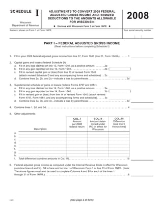 I
SCHEDULE
                                                                                                                                               2008
                                              ADJUSTMENTS TO CONVERT 2008 FEDERAL
                                               ADJUSTED GROSS INCOME AND ITEMIZED
                                              DEDUCTIONS TO THE AMOUNTS ALLOWABLE
                                                         FOR WISCONSIN
          Wisconsin
    Department	of	Revenue                            u Enclose with Wisconsin Form 1 or Form 1NPR u
Name(s)	shown	on	Form	1	or	Form	1NPR		                    	          	                                                                    	Your	social	security	number




                                          PART I – FEDERAL ADJUSTED GROSS INCOME
                                                      (Read	instructions	before	completing	Schedule	I)



1.	 Fill	in	your	2008	federal	adjusted	gross	income	from	line	37,	Form	1040	(line	21,	Form	1040A)	 . . . . . 1

2.	     Capital	gains	and	losses	(federal	Schedule	D)
	       a.	 Fill	in	any	loss	claimed	on	line	13,	Form	1040,	as	a	positive	amount		. . . . .                      . 2a
                                                                                                                 . 2b (	                              )
	       b.	 Fill	in	any	gain	reported	on	line	13,	Form	1040 . . . . . . . . . . . . . . . . . . . . . .
	       c.	 Fill	in	revised	capital	gain	or	(loss)	from	line	13	of	revised	Form	1040
	       	   (attach	revised	Schedule	D	and	any	accompanying	forms	and	schedules)	 .                              . 2c
	       d.	 Combine	lines	2a,	2b,	and	2c—indicate	a	loss	by	parentheses . . . . . . . . . .                      . . . . . . . . . . . . . . . . 2d

3.	     Supplemental	schedule	of	gains	or	losses	(federal	Forms	4797	and	4684)
	       a.	 Fill	in	any	loss	claimed	on	line	14,	Form	1040,	as	a	positive	amount. . . . . . . 3a
        b.	 Fill	in	any	gain	reported	on	line	14,	Form	1040 . . . . . . . . . . . . . . . . . . . . . . . 3b (	                )
	
	       c.	 Fill	in	revised	gain	or	(loss)	from	line	14	of	revised	Form	1040	(attach	revised
	       	   Form	4797,	Form	4684,	and	any	accompanying	forms	and	schedules) . . . . . 3c
	       d.	 Combine	lines	3a,	3b,	and	3c—indicate	a	loss	by	parentheses . . . . . . . . . . . . . . . . . . . . . . . . . . 3d

4.	 Combine	lines	1,	2d,	and	3d	. . . . . . . . . . . . . . . . . . . . . . . . . . . . . . . . . . . . . . . . . . . . . . . . . . . . . . . . 4

5.	 Other	adjustments:

                                                                                                                              COL. III
                                                                                                    COL. II
                                                                            COL. I
                                                                                                                             Difference
                                                                                                 Amount	deter-
                                                                            Amount	
                                                                                                                             (see	line	5
                                                                                                  mined	under
                                                                           per	2008
                                                                                                                            instructions)
                                                                                                IRC	in	effect	for
                                                                         federal	return
                              Description                                                          Wisconsin
	       a.	
	       b.
	       c.
	       d.
	       e.
	       f.
	       g.
	       h.
	       i.	 Total	difference	(combine	amounts	in	Col.	III)	. . . . . . . . . . . . . . . . . . . . . . . . . . . . . . . . . . . . . . . . 5i

6.	 Federal	adjusted	gross	income	as	computed	under	the	Internal	Revenue	Code	in	effect	for	Wisconsin
	   (combine	lines	4	and	5i).	Fill	in	here	and	on	line	1	of	Wisconsin	Form	1	or	line	33	of	Form	1NPR.	(Note:	
    The	above	figures	must	also	be	used	to	complete	Columns	A	and	B	for	each	of	the	lines	1
	   through	31	of	Form	1NPR.) 	. . . . . . . . . . . . . . . . . . . . . . . . . . . . . . . . . . . . . . . . . . . . . . . . . . . . . . . . .6




                                                                         (See page 2 of form)
I-028
 