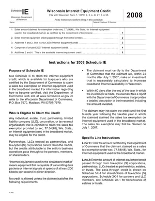 IE                                      Wisconsin Internet Equipment Credit
   Schedule

                                                                                                                                                                                         2008
                                                                 File with Wisconsin Form 1, 1NPR, 2, 3, 4, 4I, 4T, 5 or 5S
   Wisconsin Department
        of Revenue                                                       Read instructions before filling in this schedule
 Name                                                                                                                                  Federal Employer ID Number



x 1	 Enter amount claimed for exemption under sec. 77.54(48), Wis Stats. for Internet equipment
         used	in	the	broadband	market,	as	certified	by	the	Department	of	Commerce  .  .  .  .  .  .  .  .  .  .  .  .  .  .  .  .  .  .  .  .  .  .  . 	                             1
		

   2	 Enter Internet equipment credit passed through from other entities	 .  .  .  .  .  .  .  .  .  .  .  .  .  .  .  .  .  .  .  .  .  .  .  .  .  .  .  .  .  .  .  . 	           2

	 3	 Add lines 1 and 2. This is your 2008 Internet equipment credit	  .  .  .  .  .  .  .  .  .  .  .  .  .  .  .  .  .  .  .  .  .  .  .  .  .  .  .  .  .  .  .  .  .  .  .  . 	   3

   4 Carryover of unused 2007 Internet equipment credit . . . . . . . . . . . . . . . . . . . . . . . . . . . . . . . . . . . . . .                                                  4

   5 Add lines 3 and 4. This is the available Internet equipment credit . . . . . . . . . . . . . . . . . . . . . . . . . . . .                                                      5



                                                                Instructions for 2008 Schedule IE

Purpose of Schedule IE                                                                                                •      The claimant must certify to the Department
                                                                                                                             of Commerce that the claimant will, within 24
Use Schedule IE to claim the Internet equipment                                                                              months after July 1, 2007, make an investment
credit, which is available for taxpayers who are                                                                             that is reasonably calculated to increase
certified	by	the	Department	of	Commerce	to	claim	                                                                            broadband Internet availability in Wisconsin.
a sales tax exemption on Internet equipment used
in the broadband market. For information regarding                                                                    •      Within 60 days after the end of the year in which
how	 to	 become	 certified,	 visit	 the	 Department	 of	                                                                     the	investment	is	made,	the	claimant	files	a	report	
Commerce web site at www.commerce.wi.gov or                                                                                  with the Department of Commerce that provides
write to the Wisconsin Department of Commerce,                                                                               a detailed description of the investment, including
P.O. Box 7970, Madison, WI 53707-7970.                                                                                       the amount invested.
	
                                                                                                                      The	claimant	may	not	claim	the	credit	until	the	first	
Who Is Eligible to Claim the Credit                                                                                   taxable year following the taxable year in which
                                                                                                                      the claimant claimed the sales tax exemption on
Any individual, estate, trust, partnership, limited
                                                                                                                      Internet equipment used in the broadband market.
liability company (LLC), corporation, or tax-exempt
                                                                                                                      The	 sales	 tax	 exemption	 may	 first	 be	 claimed	 on	
organization	that	is	certified	to	claim	the	sales	tax	
                                                                                                                      July 1, 2007.
exemption provided by sec. 77.54(48), Wis. Stats.,
on Internet equipment used in the broadband market,
may be eligible for the credit.
                                                                                                                      Specific Line Instructions
Partnerships, LLCs treated as partnerships, and                                                                       Line 1: Enter	the	amount	certified	by	the	Department	
tax-option (S) corporations cannot claim the credits,                                                                 of Commerce that the claimant claimed as a sales
but the credits attributable to the entity’s business                                                                 tax exemption under sec. 77.54(48), Wis. Stats., for
operations pass through to the partners, members,                                                                     Internet equipment used in the broadband market.
or shareholders.
                                                                                                                      Line 2:	Enter the amount of Internet equipment credit
“Internet equipment used in the broadband market”                                                                     passed through from tax-option (S) corporations,
means equipment that is capable of transmitting data                                                                  partnerships, LLCs treated as partnerships, estates,
packets or Internet signals at speeds of at least 200                                                                 or trusts. The pass-through credit is shown on
kilobits per second in either direction.                                                                              Schedule 5K-1 for shareholders of tax-option (S)
                                                                                                                      corporations, Schedule 3K-1 for partners and LLC
No	credit	is	allowed	unless	the	claimant	satisfies	the	                                                               members,	 and	 Schedule	 2K-1	 for	 beneficiaries	 of	
following requirements:                                                                                               estates or trusts.


IC-061
 