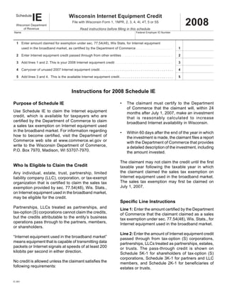 Tab to navigate within form. Use mouse to check                                                   Save                     Print   Clear
                                                              applicable boxes, press spacebar or press Enter.


                     IE                                      Wisconsin Internet Equipment Credit
   Schedule

                                                                                                                                                                                          2008
                                                                 File with Wisconsin Form 1, 1NPR, 2, 3, 4, 4I, 4T, 5 or 5S
   Wisconsin Department
                                                                         Read instructions before filling in this schedule
        of Revenue
 Name                                                                                                                                  Federal Employer ID Number



x 1	 Enter amount claimed for exemption under sec. 77.54(48), Wis Stats. for Internet equipment
         used	in	the	broadband	market,	as	certified	by	the	Department	of	Commerce  .  .  .  .  .  .  .  .  .  .  .  .  .  .  .  .  .  .  .  .  .  .  . 	
		                                                                                                                                                                                   1

   2	 Enter Internet equipment credit passed through from other entities	 .  .  .  .  .  .  .  .  .  .  .  .  .  .  .  .  .  .  .  .  .  .  .  .  .  .  .  .  .  .  .  . 	           2

	 3	 Add lines 1 and 2. This is your 2008 Internet equipment credit	  .  .  .  .  .  .  .  .  .  .  .  .  .  .  .  .  .  .  .  .  .  .  .  .  .  .  .  .  .  .  .  .  .  .  .  . 	   3

   4 Carryover of unused 2007 Internet equipment credit . . . . . . . . . . . . . . . . . . . . . . . . . . . . . . . . . . . . . .                                                  4

   5 Add lines 3 and 4. This is the available Internet equipment credit . . . . . . . . . . . . . . . . . . . . . . . . . . . .                                                      5



                                                                Instructions for 2008 Schedule IE

Purpose of Schedule IE                                                                                                •      The claimant must certify to the Department
                                                                                                                             of Commerce that the claimant will, within 24
Use Schedule IE to claim the Internet equipment                                                                              months after July 1, 2007, make an investment
credit, which is available for taxpayers who are                                                                             that is reasonably calculated to increase
certified	by	the	Department	of	Commerce	to	claim	                                                                            broadband Internet availability in Wisconsin.
a sales tax exemption on Internet equipment used
in the broadband market. For information regarding                                                                    •      Within 60 days after the end of the year in which
how	 to	 become	 certified,	 visit	 the	 Department	 of	                                                                     the	investment	is	made,	the	claimant	files	a	report	
Commerce web site at www.commerce.wi.gov or                                                                                  with the Department of Commerce that provides
write to the Wisconsin Department of Commerce,                                                                               a detailed description of the investment, including
P.O. Box 7970, Madison, WI 53707-7970.                                                                                       the amount invested.
	
                                                                                                                      The	claimant	may	not	claim	the	credit	until	the	first	
Who Is Eligible to Claim the Credit                                                                                   taxable year following the taxable year in which
                                                                                                                      the claimant claimed the sales tax exemption on
Any individual, estate, trust, partnership, limited
                                                                                                                      Internet equipment used in the broadband market.
liability company (LLC), corporation, or tax-exempt
                                                                                                                      The	 sales	 tax	 exemption	 may	 first	 be	 claimed	 on	
organization	that	is	certified	to	claim	the	sales	tax	
                                                                                                                      July 1, 2007.
exemption provided by sec. 77.54(48), Wis. Stats.,
on Internet equipment used in the broadband market,
may be eligible for the credit.
                                                                                                                      Specific Line Instructions
Partnerships, LLCs treated as partnerships, and                                                                       Line 1: Enter	the	amount	certified	by	the	Department	
tax-option (S) corporations cannot claim the credits,                                                                 of Commerce that the claimant claimed as a sales
but the credits attributable to the entity’s business                                                                 tax exemption under sec. 77.54(48), Wis. Stats., for
operations pass through to the partners, members,                                                                     Internet equipment used in the broadband market.
or shareholders.
                                                                                                                      Line 2:	Enter the amount of Internet equipment credit
“Internet equipment used in the broadband market”                                                                     passed through from tax-option (S) corporations,
means equipment that is capable of transmitting data                                                                  partnerships, LLCs treated as partnerships, estates,
packets or Internet signals at speeds of at least 200                                                                 or trusts. The pass-through credit is shown on
kilobits per second in either direction.                                                                              Schedule 5K-1 for shareholders of tax-option (S)
                                                                                                                      corporations, Schedule 3K-1 for partners and LLC
No	credit	is	allowed	unless	the	claimant	satisfies	the	                                                               members,	 and	 Schedule	 2K-1	 for	 beneficiaries	 of	
following requirements:                                                                                               estates or trusts.


IC-061
 