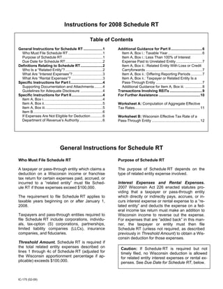 Instructions for 2008 Schedule RT

                                                                Table of Contents
General Instructions for Schedule RT ...................1                        Additional Guidance for Part II ...............................6
  Who Must File Schedule RT ..................................1                    Item A, Box i.: Taxable Year ..................................6
  Purpose of Schedule RT........................................1                  Item A, Box i.: Less Than 100% of Interest
  Due Date for Schedule RT.....................................2                   Expense Paid to Unrelated Entity ..........................7
                                                                                   Item A, Box ii.: Related Entity With Loss or Credit
Definitions Relating to Schedule RT......................2
  Who Is a “Related Entity”? .....................................2                Carryforwards ........................................................7
  What Are “Interest Expenses”?..............................3                     Item A, Box ii.: Differing Reporting Periods ...........7
  What Are “Rental Expenses”? ...............................3                     Item A, Box ii.: Taxpayer or Related Entity Is a
                                                                                   Pass-Through Entity ..............................................7
Specific Instructions for Part I................................4
  Supporting Documentation and Attachments ........4                               Additional Guidance for Item A, Box iii. .................8
  Guidelines for Adequate Disclosure ......................4                     Transactions Involving REITs ................................9
Specific Instructions for Part II...............................4                For Further Assistance .........................................10
  Item A, Box i...........................................................4
  Item A, Box ii. .........................................................5     Worksheet A: Computation of Aggregate Effective
  Item A, Box iii. ........................................................5     Tax Rates.................................................................11
  Item B.....................................................................6
  If Expenses Are Not Eligible for Deduction............6                        Worksheet B: Wisconsin Effective Tax Rate of a
  Department of Revenue’s Authority .......................6                     Pass-Through Entity ................................................12




                                     General Instructions for Schedule RT
                                                                                 Purpose of Schedule RT
Who Must File Schedule RT

                                                                                 The purpose of Schedule RT depends on the
A taxpayer or pass-through entity which claims a
                                                                                 type of related entity expense involved.
deduction on a Wisconsin income or franchise
tax return for certain expenses paid, accrued, or
                                                                                 Interest Expenses and Rental Expenses.
incurred to a “related entity” must file Sched-
                                                                                 2007 Wisconsin Act 226 enacted statutes pro-
ule RT if those expenses exceed $100,000.
                                                                                 viding that a taxpayer or pass-through entity
                                                                                 which directly or indirectly pays, accrues, or in-
The requirement to file Schedule RT applies to
                                                                                 curs interest expense or rental expense to a “re-
taxable years beginning on or after January 1,
                                                                                 lated entity” and deducts the expense on a fed-
2008.
                                                                                 eral income tax return must make an addition to
Taxpayers and pass-through entities required to                                  Wisconsin income to reverse out the expense.
file Schedule RT include corporations, individu-                                 For expenses that are “added back” in this man-
als, tax-option (S) corporations, partnerships,                                  ner, the taxpayer or entity must then file
limited liability companies (LLCs), insurance                                    Schedule RT (unless not required, as described
companies, and fiduciaries.                                                      previously in Threshold Amount) to obtain a Wis-
                                                                                 consin deduction for those expenses.
Threshold Amount. Schedule RT is required if
the total related entity expenses described on                                     Caution: If Schedule RT is required but not
lines 1 through 4c of Schedule RT (adjusted for                                    timely filed, no Wisconsin deduction is allowed
the Wisconsin apportionment percentage if ap-                                      for related entity interest expenses or rental ex-
plicable) exceeds $100,000.                                                        penses. See Due Date for Schedule RT, below.



IC-175 (02-09)
 
