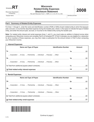 Tab to navigate within form. Use mouse to check                                  Save                   Print        Clear
Instructions                          applicable boxes, press spacebar or press Enter.

                                                            Wisconsin
            RT
 Schedule
                                                     Related Entity Expenses
                                                                                                                                                  2008
                                                      Disclosure Statement
Wisconsin Department
     of Revenue                               File with Wisconsin Form 1, 1NPR, 2, 3, 4, 4I, 4T, 5, or 5S.
                                                                                                                                 Identifying Number
Taxpayer Name




Part I: Summary of Related Entity Expenses

For lines 1. through 3., enter the name and identification number (FEIN or SSN) of each related entity to which the taxpayer
paid, accrued, or incurred the described expense during the taxable year, check (√) the space to indicate the type of related
entity, and enter the amount paid, accrued, or incurred to the related entity during the taxable year.

Note: For related entity interest and rental expenses (lines 1. and 2.), you must make an addition to federal income when
computing your Wisconsin income and complete Part II of Schedule RT. If Part II indicates you are eligible for a deduction
for all or a portion of these expenses, you may then make a subtraction for the amount shown in Part II when computing
your Wisconsin income.

1. Interest Expenses
                           Name and Type of Payee                                               Identification Number                             Amount

 1a                                                                                                                                                          .00
                                                                                                                                      1a

          Corporation      S Corp.       Partnership         Individual          Fiduciary           Other:

 1b                                                                                                                                                          .00
                                                                                                                                      1b

          Corporation      S Corp.        Partnership        Individual          Fiduciary           Other:

  1c Total from additional payees (attach schedule) . . . . . . . . . . . . . . . . . . . . . . . . . . . . . . . . . . . 1c                                 .00

                                                                                                                                                             .00
  1d Total related entity interest expenses . . . . . . . . . . . . . . . . . . . . . . . . . . . . . . . . . . . . . . . 1d


2. Rental Expenses
                           Name and Type of Payee                                               Identification Number                             Amount

  2a                                                                                                                                                         .00
                                                                                                                                      2a

          Corporation       S Corp.       Partnership         Individual          Fiduciary          Other:

  2b                                                                                                                                  2b                     .00

          Corporation       S Corp.       Partnership         Individual          Fiduciary          Other:

 2c Total from additional payees (attach schedule) . . . . . . . . . . . . . . . . . . . . . . . . . . . . . . . . . . . 2c                                  .00

                                                                                                                                                             .00
                                                         . . . . . . . . . . . . . . . . . . . . . . . . . . . . . . . . . . . . . . . . 2d
 2d Total related entity rental expenses




           *C1RT08991*
                                                                   Continue to page 2.
IC-075i
 