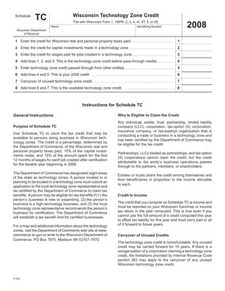 TC                                      Wisconsin	Technology	Zone	Credit
  Schedule

                                                                                                                                                                                    2008
                                                                File	with	Wisconsin	Form	1,	1NPR,	2,	3,	4,	4I,	4T,	5,	or	5S
                                        Name	                                                                                      Identifying	Number
   Wisconsin	Department	
        of	Revenue

	 1	 Enter	the	credit	for	Wisconsin	real	and	personal	property	taxes	paid	 .  .  .  .  .  .  .  .  .  .  .  .  .  .  .  .  .  .  .  .  . 	 1
	 2	 Enter	the	credit	for	capital	investments	made	in	a	technology	zone 	 .  .  .  .  .  .  .  .  .  .  .  .  .  .  .  .  .  .  .  .  .  . 	 2
	 3	 Enter	the	credit	for	wages	paid	for	jobs	created	in	a	technology	zone	  .  .  .  .  .  .  .  .  .  .  .  .  .  .  .  .  .  .  .  . 	 3
                                                                           .
	 4	 Add	lines	1,	2,	and	3 .	This	is	the	technology	zone	credit	before	pass-through	credits 	 .  .  .  .  .  .  .  . 	 4
	 5	 Enter	technology	zone	credit	passed	through	from	other	entities 	 .  .  .  .  .  .  .  .  .  .  .  .  .  .  .  .  .  .  .  .  .  .  .  . 	 5
	 6	 Add	lines	4	and	5 .	This	is	your	2008	credit		 .  .  .  .  .  .  .  .  .  .  .  .  .  .  .  .  .  .  .  .  .  .  .  .  .  .  .  .  .  .  .  .  .  .  .  .  .  .  .  .  . 	 6
	 7	 Carryover	of	unused	technology	zone	credit	 .  .  .  .  .  .  .  .  .  .  .  .  .  .  .  .  .  .  .  .  .  .  .  .  .  .  .  .  .  .  .  .  .  .  .  .  .  .  .  . 	 7
	 8	 Add	lines	6	and	7 .	This	is	the	available	technology	zone	credit	 .  .  .  .  .  .  .  .  .  .  .  .  .  .  .  .  .  .  .  .  .  .  .  .  .  . 	 8



                                                                         Instructions	for	Schedule	TC

General	Instructions                                                                                           Who	Is	Eligible	to	Claim	the	Credit
                                                                                                               Any	 individual,	 estate,	 trust,	 partnership,	 limited	 liability	
Purpose	of	Schedule	TC                                                                                         company (LLC), corporation, tax-option (S) corporation,
                                                                                                               insurance	 company,	 or	 tax-exempt	 organization	 that	 is	
Use	 Schedule	 TC	 to	 claim	 the	 tax	 credit	 that	 may	 be	
                                                                                                               conducting	a	trade	or	business	in	a	technology	zone	and	
available	 to	 persons	 doing	 business	 in	 Wisconsin	 tech-
                                                                                                               has been certified by the Department of Commerce may
nology	zones .	The	credit	is	a	percentage,	determined	by	
                                                                                                               be	eligible	for	the	tax	credit .
the	Department	of	Commerce,	of	the	Wisconsin	real	and	
personal	property	taxes	paid,	10%	of	the	capital	invest-
                                                                                                               Partnerships, LLCs treated as partnerships, and tax-option
ments made, and 15% of the amount spent for the first
                                                                                                               (S) corporations cannot claim the credit, but the credit
12 months of wages for each job created after certification
                                                                                                               attributable	 to	 the	 entity’s	 business	 operations	 passes	
for	the	taxable	year	beginning	in	2008 .
                                                                                                               through	to	the	partners,	members,	or	shareholders .
The	Department	of	Commerce	has	designated	eight	areas	
                                                                                                               Estates	or	trusts	share	the	credit	among	themselves	and	
of	the	state	as	technology	zones .	A	person	located	in	or	
                                                                                                               their beneficiaries in proportion to the income allocable
planning	to	be	located	in	a	technology	zone	must	submit	an	
                                                                                                               to	each .
application	to	the	local	technology	zone	representative	and	
be certified by the Department of Commerce to claim tax
benefits. A person may be eligible for tax benefits if (1) the                                                 Credit	Is	Income
person’s business is new or expanding, (2) the person’s
                                                                                                               The	credit	that	you	compute	on	Schedule	TC	is	income	and	
business is a high-technology business, and (3) the local
                                                                                                               must	be	reported	on	your	Wisconsin	franchise	or	income	
technology	zone	representative	recommends	the	person’s	
                                                                                                               tax	return	in	the	year	computed .	This	is	true	even	if	you	
business for certification. The Department of Commerce
                                                                                                               cannot	use	the	full	amount	of	a	credit	computed	this	year	
will establish a tax benefit limit for certified businesses.
                                                                                                               to	offset	tax	liability	for	this	year	and	must	carry	part	or	all	
                                                                                                               of	it	forward	to	future	years .
For	a	map	and	additional	information	about	the	technology	
zones,	visit	the	Department	of	Commerce	web	site	at	www .
commerce .wi .gov	or	write	to	the	Wisconsin	Department	of	                                                     Carryover	of	Unused	Credits
Commerce,	PO	Box	7970,	Madison	WI	53707-7970 .
                                                                                                               The	technology	zone	credit	is	nonrefundable .	Any	unused	
                                                                                                               credit	 may	be	 carried	 forward	 for	 15	 years .	 If	there	 is	a	
                                                                                                               reorganization	of	a	corporation	claiming	a	technology	zone	
                                                                                                               credit,	the	limitations	provided	by	Internal	Revenue	Code	
                                                                                                               section	 383	 may	 apply	 to	 the	 carryover	 of	 any	 unused	
                                                                                                               Wisconsin	technology	zone	credit .


IC-029
 