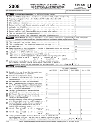 U
          2008
                                                                                                                                                                                                                                     Schedule
                                                                                 UNDERPAYMENT.OF.ESTIMATED.TAX
                                                                                  BY.INDIVIDUALS.AND.FIDUCIARIES                                                                                                                        Wisconsin
                                                                                                                                                                                                                                  Department	of	Revenue
                                                                                          u...Enclose.with.your.Wisconsin.income.tax.return...u
Legal	name(s)	shown	on	tax	return	                                                                                                                                                                     Your	social	security	number	or	trust	ID	number


    PART.I                     Required.Annual.Payment	–	All	filers	must	complete	this	part.
	 1	      Fill	in	your	2008	net	tax	(from	Form	1,	line	35;	Form	1A,	line	24;	Form	1NPR,	line	61;	or	Form	2,	line	16)	 .	 .	 .	 .	 .	 .	 	 1
	 2	      Recycling	surcharge	(from	Form	1,	line	36;	Form	1NPR,	line	62;	or	Form	2,	line	18) 	 .  .  .  .  .  .  .  .  .  .  .  .  .  .  . 	 2
	 3	      Add	lines	1	and	2	  .  .  .  .  .  .  .  .  .  .  .  .  .  .  .  .  .  .  .  .  .  .  .  .  .  .  .  .  .  .  .  .  .  .  .  .  .  .  .  .  .  .  .  .  .  .  .  .  .  .  .  .  .  .  .  .  .  .  .  .  .  .  .  .  .  .  . 	 3
                               .
	 4	      Other	credits	(see	instructions)	 .  .  .  .  .  .  .  .  .  .  .  .  .  .  .  .  .  .  .  .  .  .  .  .  .  .  .  .  .  .  .  .  .  .  .  .  .  .  .  .  .  .  .  .  .  .  .  .  .  .  .  .  .  .  .  .  . 	 4
	 5	      Subtract	line	4	from	line	3.	If	zero	or	less,	do	not	complete	or	file	this	form	 .  .  .  .  .  .  .  .  .  .  .  .  .  .  .  .  .  .  .  .  .  .  . 	 5
	 6	      Multiply	line	5	by	90%	(.90)	 .  .  .  .  .  .  .  .  .  .  .  .  .  .  .  .  .  .  .  .  .  .  .  .  .  .  .  .  .  .  .  .  .  .  .  .  .  .  . 	 6
	 7	      Wisconsin	tax	withheld	for	2008	 .  .  .  .  .  .  .  .  .  .  .  .  .  .  .  .  .  .  .  .  .  .  .  .  .  .  .  .  .  .  .  .  .  .  .  .  .  .  .  .  .  .  .  .  .  .  .  .  .  .  .  .  .  .  .  . 	 7
	 8	      Subtract	line	7	from	line	5.	If	less	than	$200,	do	not	complete	or	file	this	form	 .  .  .  .  .  .  .  .  .  .  .  .  .  .  .  .  .  .  .  .  . 	 8
	 9	      Fill	in	your	prior	year	(2007)	tax	(see	instructions) 	 .  .  .  .  .  .  .  .  .  .  .  .  .  .  .  .  .  .  .  .  .  .  .  .  .  .  .  .  .  .  .  .  .  .  .  .  .  .  .  .  .  . 	 9
	 10	     Required	annual	payment.	Fill	in	the	smaller	of	line	6	or	line	9	(see	instructions) 	 .  .  .  .  .  .  .  .  .  .  .  .  .  .  .  .  .  . 	10
    PART.II                    Short.Method	–	You	may	use	this	method	if	you	did	not	make	estimated	tax	payments	or	if	you	made	estimated	tax	
                               payments	on	the	due	dates	and	in	four	equal	amounts.	Otherwise,	use	the	regular	method	(Part	III).
	 11	 Fill	in	the	amount,	if	any,	from	line	7	above	 .  .  .  .  .  .  .  .  .  .  .  .  .  .  .  .  .  .  .  .  .  .  .  .  .  .  . 	 11
	12	 Fill	in	the	total	amount,	if	any,	of	estimated	tax	payments	you	made 	 .  .  .  .  .  .  . 	 12
	13	 Add	lines	11	and	12	 .  .  .  .  .  .  .  .  .  .  .  .  .  .  .  .  .  .  .  .  .  .  .  .  .  .  .  .  .  .  .  .  .  .  .  .  .  .  .  .  .  .  .  .  .  .  .  .  .  .  .  .  .  .  .  .  .  .  .  .  .  .  .  .  .  .    	 13
	14	 Total	underpayment	for	year.	Subtract	line	13	from	line	10.	If	the	result	is	zero	or	less,	stop	here;
	 	 you	do	not	owe	underpayment	interest	 .  .  .  .  .  .  .  .  .  .  .  .  .  .  .  .  .  .  .  .  .  .  .  .  .  .  .  .  .  .  .  .  .  .  .  .  .  .  .  .  .  .  .  .  .  .  .  .  .  .  .                                 	 14
	15	 Multiply	line	14	by	.07964	and	fill	in	the	result	  .  .  .  .  .  .  .  .  .  .  .  .  .  .  .  .  .  .  .  .  .  .  .  .  .  .  .  .  .  .  .  .  .  .  .  .  .  .  .  .  .  .  .  .  .
                                                                                      .                                                                                                                                           	 15
	16	 •	 If	the	amount	on	line	14	was	paid	on	or	after	4/15/09,	enter	-0-.
	 	 •	 If	the	amount	on	line	14	was	paid	before	4/15/09,	make	the	following	computation	to	find
	 	 	 the	amount	to	enter	on	line	16:	                              Amount	on	                      	           Number	of	days	paid
                                                                                                   x                                                                x
                                                                                                                                                                                 .0003287 	 .  .  .  .  .  .  .  .                	 16
	   		 	                                                                 line	14	                    	                before	4/15/09	                                 	
	17	 Underpayment	interest.	Subtract	line	16	from	line	15.	Also	write	this	amount	on
	 	 line	57	of	Form	1,	line	39	of	Form	1A,	line	85	of	Form	1NPR,	or	line	34	of	Form	2.
	 	 Then	increase	the	amount	you	owe	or	decrease	your	refund	accordingly	.  .  .  .  .  .  .  .  .  .  .  .  . Total.Due	                               .                                                                            17	 $
  PART.III       Regular.Method
                                                                                                                                                                                      Due	Dates	of	Installments*
                                                                                                                                                April	15,	2008                     June	16,	2008     Sept.	15,	2008                                 Jan.	16,	2009
	18	 Divide	line	10	by	four	(4)	and	fill	in	the	result	in	each	
	 	 column	(see	instructions	for	exceptions)	 .  .  .  .  .  .  .  .  .  .  .  .  .  . 	18
	19	 Estimated	tax	paid	(see	instructions) 	 .  .  .  .  .  .  .  .  .  .  .  .  .  .  .  . 	19
	20	 Tax	withheld.	Fill	in	one-fourth	of	line	7	in	each	column
	 	 (see	instructions)	 .  .  .  .  .  .  .  .  .  .  .  .  .  .  .  .  .  .  .  .  .  .  .  .  .  .  .  .  .  .  .  . 	20
	21	 Add	lines	19	and	20.	This	is	your	total	payment	 .  .  .  .  .  .  .  . 	21
	22	 If	line	21	is	smaller	than	line	18,	subtract	line	21	from	
	 	 line	18.	This	is	your	underpayment	(see	instructions)	 .  .  .  . 	22
	23	 If	line	21	is	larger	than	line	18,	subtract	line	18	from	
	 	 line	21.	This	is	your	overpayment	 .  .  .  .  .  .  .  .  .  .  .  .  .  .  .  .  .  .  . 	23
	24	 Carryback	of	overpayment	or	late	payment	(see	
	 	 instructions)	 .  .  .  .  .  .  .  .  .  .  .  .  .  .  .  .  .  .  .  .  .  .  .  .  .  .  .  .  .  .  .  .  .  .  .  . 	24
	25	 Carryforward	of	overpayment	(see	instructions)	 .  .  .  .  .  .  .  . 	25
	26	 Subtract	the	total	of	lines	24	and	25	from	line	22.	
	 	 This	is	your	net	underpayment 	 .  .  .  .  .  .  .  .  .  .  .  .  .  .  .  .  .  .  .  .  . 	26
	27	 Number	of	days	from	the	due	date	of	the	installment
	 	 to	the	date	carryback	amount	on	line	24	was	paid 	 .  .  .  .  .  . 	27
	28	 Number	of	days	from	the	due	date	of	the	installment
	 	 to	the	date	balance	due	on	tax	return	was	paid	or	
	 	 April	15,	2009,	whichever	is	earlier	 .  .  .  .  .  .  .  .  .  .  .  .  .  .  .  .  .  . 	28
	29	 Interest:	 Days	on	line	27	 x	 .12	 x	 Amount	on
                                                                                                  line	24		 .  .  . 	29	 $	
	 		               	          365	                             	          	         	                                             $	                                                                                 $	                        $
	30	 Interest:	 Days	on	line	28	 x	 .12	 x	 Amount	on
                                                                                                  line	26		 .  .  . 	30	 $	
	 		               	          365	                             	          	         	                                             $	                                                                                 $	                        $
	 31	 Underpayment	interest.	Fill	in	the	sum	of	all	amounts	on	lines	29	and	30.	Also	write
	       	 this	amount	on	line	57	of	Form	1,	line	39	of	Form	1A,	line	85	of	Form	1NPR,	or	line	34
        	 of	Form	2.	Then	increase	the	amount	you	owe	or	decrease	your	refund	accordingly.  .  .  .  .  .  .  .  .  .  .  .  .  . Total.Due		
                                                                                               .                                                                                                                                            31	 $
	
                                        * The	due	dates	shown	are	for	calendar	year	taxpayers.	Adjust	these	dates	accordingly	for	fiscal	year	returns.
D-104
 