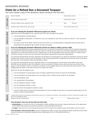 M23
Claim for a Refund Due a Deceased Taxpayer
You must include a copy of the decedent’s death certificate with this form.
                                                    Name of decedent                                                                                           Social Security number
 Print or type




                                                    Name of person claiming refund                                                                             Social Security number


                                                    Claimant’s address (street, apartment, route)                                  City                        State           Zip code


                                                    Decedent’s date of death (month, day and year)                                                             Year for which refund is due



                                                    If you are claiming the decedent’s Minnesota property tax refund:
 Property tax refund




                                                    Check the one box that applies to you, skip the rest of this form and sign at the bottom:
                                                         I am the decedent’s surviving spouse.
                                                         I am the decedent’s dependent. (To determine if you are a dependent, read “Who can claim the refund?” in the instructions
                                                         on the back.)
                                                         The refund is part of the estate. Check this box only if there is no surviving spouse or dependent and the check was re-
                                                         ceived before the decedent’s date of death, but was not cashed.
                                                    If you are claiming the decedent’s Minnesota income tax refund or military service credit:
                                                    If a personal representative has been appointed by the court to represent the decedent’s estate, only the personal representa-
                                                    tive is entitled to claim the decedent’s income tax refund or military service credit. If you have been appointed as personal rep-
                                                    resentative, you do NOT have to file this form. Instead, when you file the decedent’s final income tax return or military service
                                                    credit form, enclose a copy of the court document showing your appointment as personal representative.
 Income tax refund and/or military service credit




                                                    If no personal representative has been appointed, the decedent’s surviving spouse can obtain the decedent’s income tax refund
                                                    by filing a joint income tax return with the decedent. If the surviving spouse files a separate final income tax return for the dece-
                                                    dent, this form must be filed to obtain the decedent’s refund.
                                                    If no personal representative has been appointed, there is no surviving spouse, and the value of the estate is less than
                                                    $20,000, you are entitled to claim the decedent’s income tax refund or military service credit only if you are the first living
                                                    person on the list below. If there is more than one person in your category below, you must have all the other persons in your
                                                    category sign the waiver on the back of this form to obtain the refund.
                                                    Check the one box that applies to you:
                                                         I am the decedent’s surviving spouse and I am filing a separate final income tax return for the decedent.
                                                         I am the decedent’s surviving spouse and I am filing to claim a military service credit for the decedent.
                                                         I am the decedent’s child.
                                                         I am a grandchild of the decedent.
                                                         I am the decedent’s mother or father.
                                                         I am the decedent’s brother or sister.
                                                         I am the child of the decedent’s brother or sister.
                                                         I am the trustee and/or the personal representative of a trust or estate (enclose the court document appointing you as the
                                                         trustee or personal representative)

                                                    I request that the refund of the decedent named above be made to me. I declare the information I have provided on this form is correct and complete to the
 Sign here




                                                    best of my knowledge and belief.
                                                    Signature of person claiming refund                                              Date                              Daytime phone number


                                                    If the decedent’s return has not been filed and will be filed:
                                                    •	 electronically, you must fax this form, the decedent’s death certificate and any other required enclosures to the department
                                                       at 651-556-3134 at least one business day before you electronically file the return.
                                                    •	 on	paper, send this form and all required enclosures with the return to the address shown at the bottom of the tax return.
                                                    If the decedent’s return has been filed, mail the completed Form M23, a copy of the decedent’s death certificate and any other
                                                    required enclosures to Minnesota Decedent Refund, Mail Station 4110, St. Paul MN 55146-4110.
Stock No. 1000230 (Rev. 9/08)
 