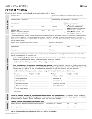REV184

Power of Attorney
Read the instructions on the back before completing this form.
                      Taxpayer’s name                                                                              Social Security or MN tax ID number (or federal ID number)


                      Spouse’s name (if a joint return)                                                            Spouse’s Social Security number (if a joint return)
  Print or type




                                                                                                                                             Check one (see instructions):
                      Street address
                                                                                                                                                   Original—your first power of attor-
                                                                                                                                                   ney authorizing this appointee
                      City                                                                  State                   Zip code
                                                                                                                                                   Amend—changes an existing power
                                                                                                                                                   of attorney for this appointee
                      Expiration date                                                       Month        Day        Year
                                                                                                                                                   Cancel/Revoke—cancels a previ-
                      (If a date is not provided, this power
                                                                                                                                                   ously filed power of attorney
                      of attorney is valid until revoked.)

                      I appoint the following as attorney-in-fact to represent me before the Minnesota Department of Revenue. I understand that it is my respon-
                      sibility to keep my appointee informed of my tax matters and of any matters relating to my nontax debts that have been referred to the
                      department for collection. I also understand that the department does not send copies of all correspondence to my appointee. (For excep-
                      tion, see “Election” below.)
                      Name of person (appointee) given power of attorney                                   Name of firm (if applicable)


                      Street address                                                                       City                                    State              Zip code


                      Phone number                                                                         FAX number


                      The appointee is authorized to provide and receive private and nonpublic information concerning my state taxes and my nontax debts
                      referred to the department for collection, and:
                          I grant full authority to the appointee. The appointee is authorized to perform any and all acts I can perform with respect to my tax
  Power of Attorney




                          matters and to my nontax debts referred to the Department of Revenue for collection.
                                  Check this box if the appointee is not authorized to sign tax returns.

                          I grant limited authority for specific tax types, periods and/or duties. Check only the boxes that apply. By checking the boxes, the
                          appointee will be authorized to perform acts on your behalf with respect to only the indicated tax matters. If a specific year or period
                          is not indicated for a selected tax type, the powers granted will apply to all years and/or periods, both past and future:
                                  Check this box if the appointee is not authorized to sign the return(s) for the tax matters indicated below.

                              Tax type                         Year(s) or period(s)                               Tax type                         Year(s) or period(s)
                                  Individual income tax                                                              Sales and use tax
                                  Property tax refund                                                                Withholding tax
                                  Partnership tax                                                                    S corporation tax
                                  MinnesotaCare taxes                                                                Corporation franchise
                                  Fiduciary income tax                                                               Nontax debt matters
                                  Other (please specify):

                              Comments:
  Election




                      Election for appointee to receive all correspondence, including refunds, from the department. If you make this election, you will no
                      longer receive anything—including refunds, legal notices and correspondence—from the department, and your appointee will receive it
                      all on your behalf. To make this election, complete and attach Form REV184a to this form.

                      The power of attorney is not valid until it is signed and dated.
                      Taxpayer’s signature or signature of corporate officer, partner or fiduciary   Print name (and title, if applicable)         Date            Phone
  Sign here




                      Spouse’s signature (if joint)                                                  Print spouse’s name (if joint)                Date            Phone



                      Mail to: Minnesota Revenue, Mail Station 4123, St. Paul, MN 55146-4123
Stock No. 6000184 (Rev. 3/09)
 