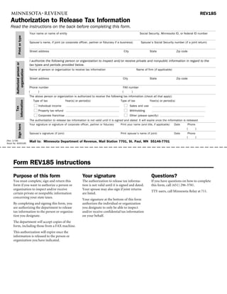 REV185
   Authorization to Release Tax Information
   Read the instructions on the back before completing this form.
                               Your name or name of entity                                                              Social Security, Minnesota ID, or federal ID number
            Print or type




                               Spouse’s name, if joint (or corporate officer, partner or fiduciary if a business)        Spouse’s Social Security number (if a joint return)


                               Street address                                                             City                   State                Zip code


                               I authorize the following person or organization to inspect and/or receive private and nonpublic information in regard to the
        Authorized person or




                               tax types and periods provided below.
                               Name of person or organization to receive tax information                              Name of firm (if applicable)
            organization




                               Street address                                                             City                   State                Zip code


                                Phone number                                                              FAX number
                               (      )                                                                  (      )
                               The above person or organization is authorized to receive the following tax information (check all that apply):
                                 Type of tax            Year(s) or period(s)                         Type of tax           Year(s) or period(s)
        information




                                      Individual income                                                          Sales and use
            Tax




                                      Property tax refund                                                        Withholding
                                      Corporate franchise                                                        Other (please specify):
                               The authorization to release tax information is not valid until it is signed and dated. It will expire once the information is released.
                               Your signature or signature of corporate officer, partner or fiduciary   Print your name (and title, if applicable)   Date     Phone
            Sign here




                                                                                                                                                             (      )
                               Spouse’s signature (if joint)                                            Print spouse’s name (if joint)               Date     Phone
                                                                                                                                                             (      )
                               Mail to: Minnesota Department of Revenue, Mail Station 7701, St. Paul, MN 55146-7701
(Rev. 2/08)
Stock No. 6000185




     Form REV185 instructions
     Purpose of this form                                                 Your signature                                          Questions?
     You must complete, sign and return this                              The authorization to release tax informa-               If you have questions on how to complete
     form if you want to authorize a person or                            tion is not valid until it is signed and dated.         this form, call (651) 296-3781.
     organization to inspect and/or receive                               Your spouse may also sign if joint returns
                                                                                                                                  TTY users, call Minnesota Relay at 711.
     certain private or nonpublic information                             are listed.
     concerning your state taxes.
                                                                          Your signature at the bottom of this form
     By completing and signing this form, you                             authorizes the individual or organization
     are authorizing the department to release                            you designate to only be able to inspect
     tax information to the person or organiza-                           and/or receive confidential tax information
     tion you designate.                                                  on your behalf.
     The department will accept copies of the
     form, including those from a FAX machine.
     This authorization will expire once the
     information is released to the person or
     organization you have indicated.
 