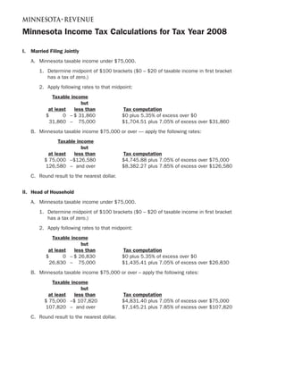 Minnesota Income Tax Calculations for Tax Year 2008

I.   Married Filing Jointly
     A. Minnesota taxable income under $75,000.
        1. Determine midpoint of $100 brackets ($0 – $20 of taxable income in first bracket
           has a tax of zero.)
        2. Apply following rates to that midpoint:
              Taxable income
                           but
            at least    less than             Tax computation
           $       0 – $ 31,860               $0 plus 5.35% of excess over $0
             31,860 – 75,000                  $1,704.51 plus 7.05% of excess over $31,860
     B. Minnesota taxable income $75,000 or over — apply the following rates:
                  Taxable income
                            but
             at least    less than            Tax computation
           $ 75,000 –$126,580                 $4,745.88 plus 7.05% of excess over $75,000
            126,580 – and over                $8,382.27 plus 7.85% of excess over $126,580
     C. Round result to the nearest dollar.


II. Head of Household
     A. Minnesota taxable income under $75,000.
        1. Determine midpoint of $100 brackets ($0 – $20 of taxable income in first bracket
           has a tax of zero.)
        2. Apply following rates to that midpoint:
              Taxable income
                           but
            at least    less than             Tax computation
           $       0 – $ 26,830               $0 plus 5.35% of excess over $0
             26,830 – 75,000                  $1,435.41 plus 7.05% of excess over $26,830
     B. Minnesota taxable income $75,000 or over – apply the following rates:
               Taxable income
                            but
             at least    less than            Tax computation
           $ 75,000 –$ 107,820                $4,831.40 plus 7.05% of excess over $75,000
            107,820 – and over                $7,145.21 plus 7.85% of excess over $107,820
     C. Round result to the nearest dollar.
 