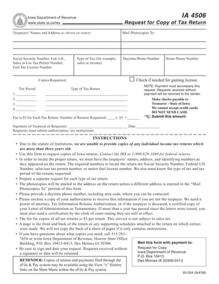 Reset Form         Print Form
                                                                                                            IA 4506
          Iowa Department of Revenue
                                                                       Request for Copy of Tax Return
          www.state.ia.us/tax

Taxpayers’ Names and Address as shown on return:                      Mail Photocopies To:




Social Security Number, Fed. I.D.,     Type of Tax (for example,      Daytime Phone Number       Home Phone Number
Sales or Use Tax Permit Number,        sales or income)
Fuel Tax License Number


                                                                              Check if needed for gaming license.
                 Copies Requested:
                                                                                   NOTE: Payment must accompany this
    Tax Period                    Type of Tax Return                               request. Requests received without
1. ___________      ______________________________________________                 payment will be returned to the sender.
2. ___________      ______________________________________________                      Make checks payable to
                                                                                        Treasurer - State of Iowa
3. ___________      ______________________________________________
                                                                                        We cannot accept credit cards.
4. ___________      ______________________________________________
                                                                                        DO NOT SEND CASH.
                                                                                        Submit this amount.
Fee is $5 for Each Tax Return. Number of Returns Requested: ____ x $5 = _______

Signature of Taxpayer or Requester: _________________________________ Date _____________
Requester must submit authorization; see instructions.

                                                   INSTRUCTIONS
 • Due to the statute of limitations, we are unable to provide copies of any individual income tax returns which
     are more than three years old.
 •   Use this form to request copies of Iowa returns. Contact the IRS at 1-800-829-1040 for federal returns.
 •   In order to locate the proper return, we must have the taxpayers’ names, address, and identifying numbers as
     they appeared on the return. The required numbers to locate the return are Social Security Number, Federal I.D.
     Number, sales/use tax permit number, or motor fuel license number. We also must know the type of tax and tax
     period of the returns requested.
 •   Prepare a separate request for each type of tax return.
 •   The photocopies will be mailed to the address on the return unless a different address is entered in the “Mail
     Photocopies To” portion of this form.
 •   Please provide a daytime phone number, including area code, where you can be contacted.
 •   Please enclose a copy of your authorization to receive this information if you are not the taxpayer. We need a
     power of attorney, Tax Information Release Authorization, or if the taxpayer is deceased, a certified copy of
     your Letter of Administration or Testamentary. If more than a year has passed since the letters were issued, you
     must also send a certification by the clerk of court stating they are still in effect.
 •   The fee for copies of all tax returns is $5 per return. This service is not subject to sales tax.
 •   A page is the front and back of the return or any supporting schedules attached to the return on which entries
     were made. We will not copy the back of a sheet of paper if it only contains instructions.
 •   If you have questions about what copies you need, call 515/281-
     7654 or write Iowa Department of Revenue, Hoover State Office
                                                                                Mail this form with payment to:
     Building, P.O. Box 10413-0413, Des Moines IA 50306.
                                                                                Request for Copy
 •   Be sure to sign and date your request. Requests received without
                                                                                Iowa Department of Revenue
     a signature or date will be returned.
                                                                               P.O. Box 10413
     REMINDER: Copies of returns and payments filed through the                Des Moines IA 50306-0413
     eFile & Pay system may be available using the View “e” History
     links on the Main Menu within the eFile & Pay system.
                                                                                                             95-504 (9/4/08)
 