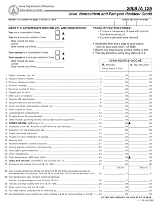 Iowa Department of Revenue
                                                                                                                                                                    2008 IA 126
                   www.state.ia.us/tax
                                                                                       Iowa Nonresident and Part-year Resident Credit
     Name(s) as shown on page 1 of the IA 1040                                                                                                                  Social Security Number



     MARK THE APPROPRIATE BOX FOR YOU AND YOUR SPOUSE                                                                  YOU MUST FILE THIS FORM IF...
                                                                                                                         • You are a nonresident of Iowa with income
     You are a nonresident of Iowa
                                                                                                                           from Iowa sources, or
                                                                                                                         • You are a part-year Iowa resident
     You are a part-year resident of Iowa
         Date moved into Iowa: ______________________
                                                                                                                       • Attach this form and a copy of your federal
         and/or
         Date moved out of Iowa: _____________________                                                                   return to your Iowa return. (IA 1040)
                                                                                                                       • Report only Iowa-source income on the IA 126.
     Your spouse is a nonresident of Iowa                                                                              • You may benefit by using filing status 3 or 4.
     Your spouse is a part-year resident of Iowa
                                                                                                                                             IOWA-SOURCE INCOME
         Date moved into Iowa: ______________________
         and/or                                                                                                                     B. SPOUSE                            A. YOU OR JOINT
         Date moved out of Iowa: _____________________
                                                                                                                                    Filing Status 3 Only


 1. Wages, salaries, tips, etc. ............................................................................................................... 1 . __________________ .00 _________________ .00
 2. Taxable interest income .................................................................................................................... 2. __________________ .00 _________________ .00
 3. Ordinary dividend income ................................................................................................................ 3 . __________________ .00 _________________ .00
 4. Alimony received ............................................................................................................................... 4 . __________________ .00 _________________ .00
 5. Business income or (loss) ............................................................................................................... 5 . __________________ .00 _________________ .00
 6. Capital gain or (loss) ........................................................................................................................ 6 . __________________ .00 _________________ .00
 7. Other gains or (losses) .................................................................................................................... 7 . __________________ .00 _________________ .00
 8. Taxable IRA distributions ................................................................................................................ 8 . __________________ .00 _________________ .00
 9. Taxable pensions and annuities .................................................................................................... 9 . __________________ .00 _________________ .00
10. Rents, royalties, partnerships, estates, etc. .............................................................................. 10. __________________ .00 _________________ .00
11. Farm income or (loss) ..................................................................................................................... 11. __________________ .00 _________________ .00
12. Unemployment compensation ....................................................................................................... 12. __________________ .00 _________________ .00
13. Taxable Social Security benefits. ................................................................................................. 13. __________________ .00 _________________ .00
14. Other income, gambling income, bonus depreciation adjustment ......................................... 14. __________________ .00 _________________ .00
15. GROSS INCOME. ADD lines 1-14. .............................................................................................. 15. __________________ .00 _________________ .00
16. Payments to an IRA, KEOGH or SEP while an Iowa resident ................................................ 16. __________________ .00 _________________ .00
17. Deduction for self-employment tax ............................................................................................... 17. __________________ .00 _________________ .00
18. Health insurance deduction ........................................................................................................... 18. __________________ .00 _________________ .00
19. Penalty on early withdrawal of savings ....................................................................................... 19. __________________ .00 _________________ .00
20. Alimony paid ..................................................................................................................................... 20. __________________ .00 _________________ .00
21. Pension/retirement income exclusion .......................................................................................... 21. __________________ .00 _________________ .00
22. Moving expense deduction into Iowa only .................................................................................. 22. __________________ .00 _________________ .00
23. Iowa capital gains deduction ......................................................................................................... 23. __________________ .00 _________________ .00
24. Other adjustments ........................................................................................................................... 24. __________________ .00 _________________ .00
25. Total adjustments. ADD lines 16-24. ........................................................................................... 25. __________________ .00 _________________ .00
26. IOWA NET INCOME. SUBTRACT line 25 from line 15. ........................................................... 26. __________________ .00 _________________ .00
27. All-source net income from line 26, IA 1040 .............................................................................. 27. __________________ .00 _________________ .00
                                                                                                                                                       100.0%                          100.0%
28. Iowa income percentage: Divide line 26 by line 27 and enter percentage rounded to
                                                                                                                                                            .                               .
    the nearest tenth of a percent. This can be no more than 100.0% and no less than 0.0%. ..... 28. ___________________ % __________________ %
29. Nonresident/part-year resident credit percentage:
                                                                                                                                                            .                               .
     Subtract the percentage on line 28 from 100.0%. .................................................................... 29. ___________________ % __________________ %
30. Iowa tax on total income from line 43, IA 1040 ......................................................................... 30. __________________ .00 _________________ .00
31. Total credits from line 49, IA 1040 ............................................................................................... 31. __________________ .00 _________________ .00
32. Tax after credits. Subtract line 31 from line 30. ........................................................................ 32. __________________ .00 _________________ .00
33. Nonresident/part-year resident tax credit. Multiply line 32 by the percentage on line 29. ........ 33. __________________ .00 _________________ .00
                                                                                                                                  ENTER THIS AMOUNT ON LINE 51 OF IA 1040
                                                                                                                                                             41-126 (9/22/08)
 