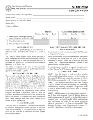 Reset Form                Print Form
          Iowa Department of Revenue
                                                                                                       IA 132 2008
          www.state.ia.us/tax
                                                                                                   Cow-Calf Refund
Name of Individual(s) or Corporation: _____________________________________________________________
Spouse Name: _________________________________________________________________________________
Social Security or Federal ID No(s): _______________________________________________________________
Spouse SS #: __________________________________________________________________________________
Taxpayer Address: _____________________________________________________________________________


                                                              SPOUSE                    TAXPAYER OR CORPORATION
                                               Number Corn Eq.           Total          Number        Corn Eq.        Total
  1. Breeding bulls, bred cows, and bred
     heifers in inventory on Dec. 31, 2008                $11.15                                      $11.15
  2. Refund from other entity
  3. Total refund (add lines 1 and 2)

                  QUALIFICATIONS                                      COMPUTATION OF COW-CALF REFUND
For tax year 2008, a qualified taxpayer is a corporation or                          SPOUSE OWNERSHIP
individual with a federal taxable income of $123,504 or            If one spouse owns the operation, complete the “Taxpayer
less.                                                              or Corporation” column.
The Cow/Calf claim is based on the following types of              If both spouses jointly own a cow-calf operation, the number
cattle: bred cows, bred heifers, and breeding bulls. The beef      of cattle may be allocated by the ratio of the spouses’
cattle must be located in Iowa and must also have been in          ownership to create a refund for each spouse. Use both
inventory July 1 of the tax year and still in inventory on         “Spouse” and “Taxpayer or Corporation” columns if both
December 31 of the tax year.                                       spouses choose to claim refunds.
The refund is computed on the basis of corn equivalents            If both spouses are involved in separate operations, use
deemed to have been consumed by qualifying cattle in the           both the “Spouse” and “Taxpayer or Corporation” columns.
operation on December 31, 2008.                                                    LINE INSTRUCTIONS
            DISTRIBUTION OF REFUND                                 LINE 1 Enter the number of bred cows, bred yearling
The amount to be distributed for Cow-Calf Refund claims            heifers, and breeding bulls in inventory in the operation on
will be appropriated by the General Assembly. Refunds              December 31, 2008, that were in the operation on July 1,
will be prorated when issued in February 2010. The                 2008. Multiply this number by $11.15 and enter the total.
maximum refund for a corporation is $3,000. The maximum            LINE 2 Enter the refund amount allocated to the taxpayer
refund for each cow-calf operation is $3,000. The total            or spouse from the individual’s ownership in a partnership,
refund may not exceed $3,000 per spouse, or $3,000 for             limited liability company, subchapter S corporation, estate
both spouses if involved in the same cow-calf operation.           or trust on the basis of the individual’s share of earnings
If a cow-calf operation was a partnership, limited liability       from the entity.
company, subchapter S corporation, estate, or a trust, the         LINE 3 Add the amount in the total columns from lines 1
Cow-Calf Refund must be allocated to the owners in the             and 2. This is the potential Cow-Calf Refund. Enter the
ratio of the earnings of each individual in the entity to the      total or totals on page 2, Step 13, of the IA 1040, or on the
entity’s total earnings, with total refund claimed by all          bottom of page 1 on IA 1120, or IA 1120A. Mail this form
owners no more than $3,000.                                        with your income tax return. Do not amend a return to
                 FILING DEADLINES                                  submit an overlooked IA 132. Send the completed IA 132 to
                                                                   Taxpayer Services - Iowa Department of Revenue, P.O.
All claims must be filed within 10 months of the end of the
                                                                   Box 10457, Des Moines, IA 50306 by the due date.
tax year with the taxpayer's income tax return. If the claim
is not paid by February 28, 2010, because the taxpayer is a
fiscal filer, the claim will be considered as a claim filed for
the following tax year.
                                                                                                                 41-132 (8/05/08)
 