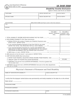 Reset Form                                         Print Form
            Iowa Department of Revenue
                                                                                                                                                     IA 2440 2008
            www.state.ia.us/tax
                                                                                                                       Disability Income Exclusion
                                                                                                                             Applies to retirees under 65 who are disabled

YOUR NAME                                                                                           SOCIAL SECURITY NO.                                DATE OF BIRTH


SPOUSE’S NAME                                                                                       SOCIAL SECURITY NO.                                DATE OF BIRTH




DATE RETIRED:                                                             EMPLOYER’S NAME (and Payer’s name if other than employer):
YOU


SPOUSE



                                                                                                                                  COLUMN 1                            COLUMN 2
                                                                                                                               Spouse - Combined                   Taxpayer, Joint,
                                                                                                                                     Only                          Separate or Single

1. TOTAL DISABILITY INCOME RECEIVED DURING THE TAX YEAR ............. 1. __________________________________
2. EXCLUDABLE DISABILITY PAY (See Instructions)
     a. Multiply $100 by the number of weeks your Disability Payments were
        $100 or more. ENTER TOTAL ....................................................................... a. __________________________________
     b. If you received Disability Payments of less than $100 for any week
        ENTER THE TOTAL YOU RECEIVED FOR ALL SUCH WEEKS .............. b. __________________________________
     c. If you received Disability Payments for a partial week ENTER THE
        SMALLER OF EITHER THE AMOUNT YOU RECEIVED OR THE HIGHEST
        EXCLUSION ALLOWABLE FOR THE PERIOD (See Instructions) ........... c. __________________________________
     d. ADD Lines a, b, and c. ENTER TOTAL .......................................................... d. __________________________________
3. ADD amounts on line 2d column 1 and column 2. ENTER TOTAL ..................................................... 3. ________________
4. LIMIT ON EXCLUSION (See Instructions)
     a. ENTER YOUR FEDERAL ADJUSTED GROSS INCOME FROM FEDERAL 1040 ....................... a. ________________
                                                                                                                          $15,000
     b. AMOUNT USED TO FIGURE EXCLUSION DECREASE .................................................................. b. ________________
     c. SUBTRACT line 4b from line 4a ENTER DIFFERENCE, if line 4b is greater than
        line 4a enter zero .................................................................................................................................. c. ________________
5. SUBTRACT line 4c from line 3, ENTER DIFFERENCE here and on the other adjustments
   (line 24) of IA1040 ...................................................................................................................................... 5.


                               Physician’s Statement of Permanent and Total Disability
NAME OF TAXPAYER WITH DISABILITY                                                                                        SOCIAL SECURITY NO.




I certify that the taxpayer named above was permanently and totally disabled on the date he or she retired.

Date retired: ____________

PHYSICIAN’S NAME


PHYSICIAN’S ADDRESS


PHYSICIAN’S SIGNATURE                                                                                                  DATE


                                                                                                                                                                       41-127a (8/05/08)
 
