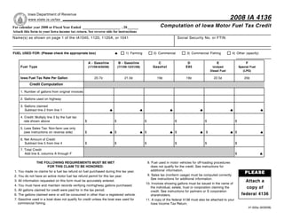 Reset Form
            Iowa Department of Revenue
                                                                                                                                                               2008 IA 4136
            www.state.ia.us/tax
                                                                                                             Computation of Iowa Motor Fuel Tax Credit
For calendar year 2008 or Fiscal Year Ended _____________________ , 20 ______
Attach this form to your Iowa income tax return. See reverse side for instructions
Name(s) as shown on page 1 of the IA1040, 1120, 1120A, or 1041                                                              Social Security No. or FTIN



FUEL USED FOR: (Please check the appropriate box)                                     1) Farming         2) Commercial           3) Commercial Fishing         4) Other (specify)


                                                         A - Gasoline           B - Gasoline               C                     D                   E                       F
       Fuel Type                                                                                        Gasohol                 E85
                                                         (1/1/08-6/30/08)       (7/1/08-12/31/08)                                                 Undyed                Special Fuel
                                                                                                                                                 Diesel Fuel               (LPG)

       Iowa Fuel Tax Rate Per Gallon                         20.7¢                   21.0¢                 19¢                   19¢               22.5¢                    20¢

              Credit Computation

       1. Number of gallons from original invoices

       2. Gallons used on highway

       3. Gallons claimed
          Subtract line 2 from line 1

       4. Credit: Multiply line 3 by the fuel tax
          rate shown above                           $                      $                       $                   $                   $                       $

       5. Less Sales Tax: Non-farm use only
          (see instructions on reverse side)         $                      $                       $                   $                    $                      $

       6. Net Amount of Credit
          Subtract line 5 from line 4                $                      $                       $                   $                   $                       $
       7. Total Credit
          Add line 6, columns A through F                                                                                                                           $

                   THE FOLLOWING REQUIREMENTS MUST BE MET                                            8. Fuel used in motor vehicles for off-loading procedures
                         FOR THIS CLAIM TO BE HONORED:                                                  does not qualify for the credit. See instructions for
                                                                                                        additional information.
                                                                                                                                                                            PLEASE
 1.   You made no claims for a fuel tax refund on fuel purchased during this tax year.
                                                                                                     9. Sales tax (nonfarm usage) must be computed correctly.
 2.   You do not have an active motor fuel tax refund permit for this tax year.
                                                                                                        See instructions for additional information.
                                                                                                                                                                            Attach a
 3.   All information requested on this form must be accurately entered.
                                                                                                    10. Invoices showing gallons must be issued in the name of
 4.   You must have and maintain records verifying nonhighway gallons purchased.
                                                                                                                                                                            copy of
                                                                                                        the individual, estate, trust or corporation claiming the
 5.   All gallons claimed for credit were paid for in the tax period.                                   credit. See instructions for partners or S corporation
                                                                                                                                                                          federal 4136
 6.   The gallons claimed were or will be consumed in other than a registered vehicle.                  shareholders.
 7.   Gasoline used in a boat does not qualify for credit unless the boat was used for              11. A copy of the federal 4136 must also be attached to your
      commercial fishing.                                                                               Iowa Income Tax Return.
                                                                                                                                                                                 41-005a (9/29/08)
 