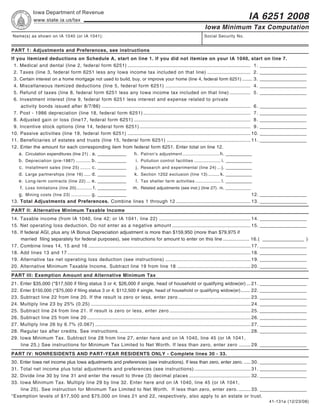 Reset Form                         Print Form
             Iowa Department of Revenue
                                                                                                                                                     IA 6251 2008
             www.state.ia.us/tax
                                                                                                                          Iowa Minimum Tax Computation
Name(s) as shown on IA 1040 (or IA 1041):                                                                                Social Security No.


PART 1: Adjustments and Preferences, see instructions
If you itemized deductions on Schedule A, start on line 1. If you did not itemize on your IA 1040, start on line 7.
  1. Medical and dental (line 2, federal form 6251) .............................................................................................. 1 . __________________
  2. Taxes (line 3, federal form 6251 less any Iowa income tax included on that line) ................................. 2 . __________________
  3. Certain interest on a home mortgage not used to build, buy, or improve your home (line 4, federal form 6251) ........ 3. __________________
  4. Miscellaneous itemized deductions (line 5, federal form 6251) ................................................................. 4 . __________________
  5. Refund of taxes (line 8, federal form 6251 less any Iowa income tax included on that line) ................ 5 . __________________
  6. Investment interest (line 9, federal form 6251 less interest and expense related to private
      activity bonds issued after 8/7/86) .................................................................................................................. 6 . __________________
  7. Post - 1986 depreciation (line 18, federal form 6251) .................................................................................. 7 . __________________
  8. Adjusted gain or loss (line17, federal form 6251) ......................................................................................... 8 . __________________
  9. Incentive stock options (line 14, federal form 6251) ..................................................................................... 9 . __________________
10. Passive activities (line 19, federal form 6251) .............................................................................................. 10. __________________
11. Beneficiaries of estates and trusts (line 15, federal form 6251) ................................................................ 11. __________________
12. Enter the amount for each corresponding item from federal form 6251. Enter total on line 12.
     a. Circulation expenditures (line 21) . a. ___________        h. Patron’s adjustment ................................ h. __________
     b. Depreciation (pre-1987) ............. b. ___________        i. Pollution control facilities ....................... i. __________
     c. Installment sales (line 25) ......... c. ___________        j. Research and experimental (line 24) ... j. __________
     d. Large partnerships (line 16) ...... d. ___________         k. Section 1202 exclusion (line 13) .......... k. __________
     e. Long-term contracts (line 22) .... e. ___________           l. Tax shelter farm activities ...................... l. __________
     f. Loss limitations (line 20) ............. f. ___________ m. Related adjustments (see inst.) (line 27) . m. ___________
     g. Mining costs (line 23) ................. g. ___________                                                                                             12. __________________
13. Total Adjustments and Preferences. Combine lines 1 through 12 ......................................................... 13. __________________
PART II: Alternative Minimum Taxable Income
14. Taxable income (from IA 1040, line 42; or IA 1041, line 22) ...................................................................... 14. __________________
15. Net operating loss deduction. Do not enter as a negative amount ............................................................ 15. __________________
16. If federal AGI, plus any IA Bonus Depreciation adjustment is more than $159,950 (more than $79,975 if
    married filing separately for federal purposes), see instructions for amount to enter on this line .................... 16.( ________________ )
17. Combine lines 14, 15 and 16 ............................................................................................................................ 17. __________________
18. Add lines 13 and 17 ............................................................................................................................................ 18. __________________
19. Alternative tax net operating loss deduction (see instructions) ................................................................. 19. __________________
20. Alternative Minimum Taxable Income. Subtract line 19 from line 18 ........................................................ 20. __________________
PART III: Exemption Amount and Alternative Minimum Tax
21.   Enter $35,000 (*$17,500 if filing status 3 or 4; $26,000 if single, head of household or qualifying widow(er) ... 21. __________________
22.   Enter $150,000 (*$75,000 if filing status 3 or 4; $112,500 if single, head of household or qualifying widow(er) ....... 22. __________________
23.   Subtract line 22 from line 20. If the result is zero or less, enter zero ....................................................... 23. __________________
24.   Multiply line 23 by 25% (0.25) .......................................................................................................................... 24. __________________
25.   Subtract line 24 from line 21. If result is zero or less, enter zero .............................................................. 25. __________________
26.   Subtract line 25 from line 20 ............................................................................................................................. 26. __________________
27.   Multiply line 26 by 6.7% (0.067) ....................................................................................................................... 27. __________________
28.   Regular tax after credits. See instructions. .................................................................................................... 28. __________________
29.   Iowa Minimum Tax. Subtract line 28 from line 27, enter here and on IA 1040, line 45 (or IA 1041,
      line 25.) See instructions for Minimum Tax Limited to Net Worth. If less than zero, enter zero ......... 29. __________________
PART IV: NONRESIDENTS AND PART-YEAR RESIDENTS ONLY - Complete lines 30 - 33.
30.Enter Iowa net income plus Iowa adjustments and preferences (see instructions). If less than zero, enter zero. ..... 30. __________________
31.Total net income plus total adjustments and preferences (see instructions) ........................................... 31. __________________
32.Divide line 30 by line 31 and enter the result to three (3) decimal places ............................................... 32. __________________
33.Iowa Minimum Tax. Multiply line 29 by line 32. Enter here and on IA 1040, line 45 (or IA 1041,
   line 25). See instruction for Minimum Tax Limited to Net Worth. If less than zero, enter zero. ......... 33. __________________
*Exemption levels of $17,500 and $75,000 on lines 21 and 22, respectively, also apply to an estate or trust.
                                                                                                                                                                  41-131a (12/23/08)
 