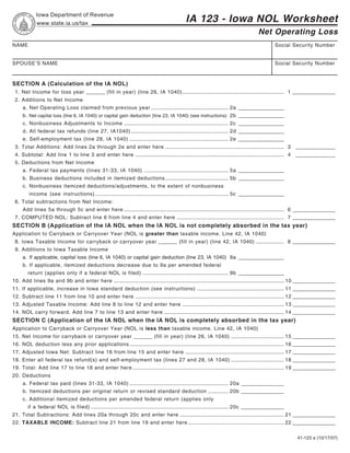 Reset Form                        Print Form
             Iowa Department of Revenue
                                                                                                IA 123 - Iowa NOL Worksheet
             www.state.ia.us/tax
                                                                                                                                        Net Operating Loss
NAME                                                                                                                                             Social Security Number


SPOUSE’S NAME                                                                                                                                    Social Security Number



SECTION A (Calculation of the IA NOL)
 1. Net Income for loss year ______ (fill in year) (line 26, IA 1040) ....................................................................... 1 _______________
 2. Additions to Net Income
     a. Net Operating Loss claimed from previous year ...................................................... 2a ________________
     b. Net capital loss (line 6, IA 1040) or capital gain deduction (line 23, IA 1040) (see instructions) 2b ________________
     c. Nonbusiness Adjustments to Income ......................................................................... 2c ________________
     d. All federal tax refunds (line 27, IA1040) .................................................................... 2d ________________
     e. Self-employment tax (line 28, IA 1040) ..................................................................... 2e ________________
 3. Total Additions: Add lines 2a through 2e and enter here ................................................................................... 3 ______________
 4. Subtotal: Add line 1 to line 3 and enter here ........................................................................................................ 4 ______________
 5. Deductions from Net Income
     a. Federal tax payments (lines 31-33, IA 1040) ........................................................... 5a ________________
     b. Business deductions included in itemized deductions ............................................ 5b ________________
     c. Nonbusiness itemized deductions/adjustments, to the extent of nonbusiness
         income (see instructions) ............................................................................................. 5c ________________
 6. Total subtractions from Net Income:
     Add lines 5a through 5c and enter here ................................................................................................................ 6 _______________
 7. COMPUTED NOL: Subtract line 6 from line 4 and enter here ........................................................................... 7 _______________
SECTION B (Application of the IA NOL when the IA NOL is not completely absorbed in the tax year)
Application to Carryback or Carryover Year (NOL is greater than taxable income. Line 42, IA 1040)
 8. Iowa Taxable Income for carryback or carryover year ______ (fill in year) (line 42, IA 1040) .................... 8 _______________
 9. Additions to Iowa Taxable Income
     a. If applicable, capital loss (line 6, IA 1040) or capital gain deduction (line 23, IA 1040) 9a ________________
     b. If applicable, itemized deductions decrease due to 9a per amended federal
        return (applies only if a federal NOL is filed) ............................................................ 9b ________________
10. Add lines 9a and 9b and enter here ....................................................................................................................... 10 _______________
11. If applicable, increase in Iowa standard deduction (see instructions) ............................................................. 11 _______________
12. Subtract line 11 from line 10 and enter here ........................................................................................................ 12 _______________
13. Adjusted Taxable Income: Add line 8 to line 12 and enter here ....................................................................... 13 _______________
14. NOL carry forward. Add line 7 to line 13 and enter here .................................................................................... 14 _______________
SECTION C (Application of the IA NOL when the IA NOL is completely absorbed in the tax year)
Application to Carryback or Carryover Year (NOL is less than taxable income. Line 42, IA 1040)
15. Net Income for carryback or carryover year ______ (fill in year) (line 26, IA 1040) ..................................... 15 _______________
16. NOL deduction less any prior applications ............................................................................................................ 16 _______________
17. Adjusted Iowa Net: Subtract line 16 from line 15 and enter here ..................................................................... 17 _______________
18. Enter all federal tax refund(s) and self-employment tax (lines 27 and 28, IA 1040) ..................................... 18 _______________
19. Total: Add line 17 to line 18 and enter here .......................................................................................................... 19 _______________
20. Deductions
     a. Federal tax paid (lines 31-33, IA 1040) ..................................................................... 20a _______________
     b. Itemized deductions per original return or revised standard deduction .............. 20b _______________
     c. Additional itemized deductions per amended federal return (applies only
        if a federal NOL is filed) ................................................................................................ 20c _______________
21. Total Subtractions: Add lines 20a through 20c and enter here ......................................................................... 21 _______________
22. TAXABLE INCOME: Subtract line 21 from line 19 and enter here ................................................................... 22 _______________

                                                                                                                                                            41-123 a (10/17/07)
 