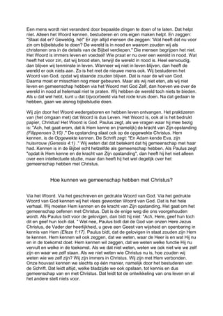 Een mens wordt niet veranderd door bepaalde dingen te doen of te laten. Dat helpt
niet. Alleen het Woord kennen, bestuderen en ons eigen maken helpt. En zeggen:
"Staat dat er? Geweldig, hè!" Er zijn altijd mensen die zeggen: 'Wat heeft dat nu voor
zin om bijbelstudie te doen? De wereld is in nood en waarom zouden wij als
christenen ons in de details van de Bijbel verdiepen." Die mensen begrijpen het niet.
Het Woord is immers leven en voedsel! Wie praat er nu over een wereld in nood. Wat
heeft het voor zin, dat wij brood eten, terwijl de wereld in nood is. Heel eenvoudig,
dan blijven wij tenminste in leven. Wanneer wij niet in leven blijven, dan heeft de
wereld er ook niets aan. Zo is het met de nieuwe mens ook. Wij bestuderen het
Woord van God, opdat wij staande zouden blijven. Dat is naar de wil van God.
Daarna moet er misschien nog meer gebeuren. Maar als wij niet eten, als wij niet
leven en gemeenschap hebben via het Woord met God Zelf, dan hoeven we over de
wereld in nood al helemaal niet te praten. Wij hebben de wereld toch niets te bieden.
Als u dat wel hebt, kunt u dat bijvoorbeeld via het rode kruis doen. Na dat gedaan te
hebben, gaan we alsnog bijbelstudie doen.
Wij zijn door het Woord wedergeboren en hebben leven ontvangen. Het praktizeren
van (het omgaan met) dat Woord is dus Leven. Het Woord is, ook al is het bedrukt
papier, Christus! Het Woord is God. Paulus zegt, als we vragen waar hij mee bezig
is: "Ach, het gaat erom, dat ik Hem kenne en (namelijk) de kracht van Zijn opstanding
(Filippensen 3:10) ." De opstanding slaat ook op de opgewekte Christus. Hem
kennen, is de Opgewekte kennen. De Schrift zegt: "En Adam kende Eva, zijn
huisvrouw (Genesis 4:1) ." Wij weten dat dat betekent dat hij gemeenschap met haar
had. Kennen is in de Bijbel echt hetzelfde als gemeenschap hebben. Als Paulus zegt
"opdat ik Hem kenne en de kracht van Zijn opstanding", dan heeft hij het niet alleen
over een intellectuele studie, maar dan heeft hij het wel degelijk over het
gemeenschap hebben met Christus.
Hoe kunnen we gemeenschap hebben met Christus?
Via het Woord. Via het geschreven en gedrukte Woord van God. Via het gedrukte
Woord van God kennen wij het vlees geworden Woord van God. Dat is het hele
verhaal. Wij moeten Hem kennen en de kracht van Zijn opstanding. Het gaat om het
gemeenschap oefenen met Christus. Dat is de enige weg die ons voorgehouden
wordt. Als Paulus bidt voor de gelovigen, dan bidt hij niet: "Ach, Here, geef hun toch
dit en geef hun toch dat. " Wel nee, Paulus bidt dat de God van onzen Here Jezus
Christus, de Vader der heerlijkheid, u geve een Geest van wijsheid en openbaring in
kennis van Hem (Efeze 1:17). Paulus bidt, dat de gelovigen in staat zouden zijn Hem
te kennen. Hem kennen wil ook zeggen, dat we weten, waar de Heer is en wat Hij nu
en in de toekomst doet. Hem kennen wil zeggen, dat we weten welke functie Hij nu
vervult en welke in de toekomst. Als we dat niet weten, weten we ook niet wie we zelf
zijn en waar we zelf staan. Als we niet weten wie Christus nu is, hoe zouden wij
weten wie we zelf zijn? Wij zijn immers in Christus. Wij zijn met Hem verbonden.
Onze houvast kennen we slechts op één manier, namelijk door het bestuderen van
de Schrift. Dat leidt altijd, welke bladzijde we ook opslaan, tot kennis en dus
gemeenschap van en met Christus. Dat leidt tot de ontwikkeling van ons leven en al
het andere stelt niets voor.
 