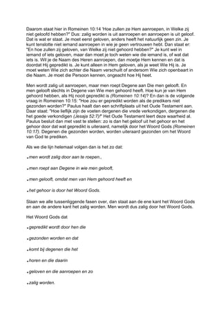 Daarom staat hier in Romeinen 10:14 'Hoe zullen ze Hem aanroepen, in Welke zij
niet geloofd hebben?" Dus: zalig worden is uit aanroepen en aanroepen is uit geloof.
Dat is wat er staat. Je moet eerst geloven, anders heeft het natuurlijk geen zin. Je
kunt tenslotte niet iemand aanroepen in wie je geen vertrouwen hebt. Dan staat er:
"En hoe zullen zij geloven, van Welke zij niet gehoord hebben?" Je kunt wel in
iemand of iets geloven, maar dan moet je toch weten wie die iemand is, of wat dat
iets is. Wil je de Naam des Heren aanroepen, dan moetje Hem kennen en dat is
doordat Hij gepredikt is. Je kunt alleen in Hem geloven, als je weet Wie Hij is. Je
moet weten Wie zich achter die Naam verschuilt of andersom Wie zich openbaart in
die Naam. Je moet die Persoon kennen, ongeacht hoe Hij heet.
Men wordt zalig uit aanroepen, maar men roept Degene aan Die men gelooft. En
men gelooft slechts in Degene van Wie men gehoord heeft. Hoe kun je van Hem
gehoord hebben, als Hij nooit gepredikt is (Romeinen 10:14)? En dan is de volgende
vraag in Romeinen 10:15: "Hoe zou er gepredikt worden als de predikers niet
gezonden worden?" Paulus haalt dan een schriftplaats uit het Oude Testament aan.
Daar staat: "Hoe lieflijk zijn de voeten dergenen die vrede verkondigen, dergenen die
het goede verkondigen (Jesaja 52:7)!" Het Oude Testament leert deze waarheid al.
Paulus besluit dan met vast te stellen: zo is dan het geloof uit het gehoor en het
gehoor door dat wat gepredikt is uiteraard, namelijk door het Woord Gods (Romeinen
10:17). Degenen die gezonden worden, worden uiteraard gezonden om het Woord
van God te prediken.
Als we die lijn helemaal volgen dan is het zo dat:
.men wordt zalig door aan te roepen.,
.men roept aan Degene in wie men gelooft,
.men gelooft, omdat men van Hem gehoord heeft en
.het gehoor is door het Woord Gods.
Slaan we alle tussenliggende fasen over, dan staat aan de ene kant het Woord Gods
en aan de andere kant het zalig worden. Men wordt dus zalig door het Woord Gods.
Het Woord Gods dat
.gepredikt wordt door hen die
.gezonden worden en dat
.komt bij degenen die het
.horen en die daarin
.geloven en die aanroepen en zo
.zalig worden.
 