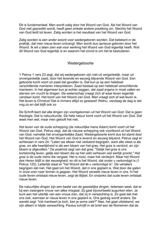 Dit is fundamenteel. Men wordt zalig door het Woord van God. Als het Woord van
God niet gepredikt wordt, heeft geen enkele andere prediking zin. Slechts het Woord
van God leidt tot leven. Zalig worden is het resultaat van het Woord van God.
Zalig worden is een ander woord voor wedergeboren worden. Dat betekent in de
praktijk, dat men nieuw leven ontvangt. Men wordt dus opnieuw geboren door het
Woord. Ik wil u laten zien wat voor werking het Woord van God eigenlijk heeft. Wat
dit Woord van God eigenlijk is en waarom het zinvol is om het te bestuderen.
Wedergeboorte
1 Petrus 1 vers 23 zegt, dat wij wedergeboren zijn niet uit vergankelijk, maar uit
onvergankelijk zaad, door het levende en eeuwig blijvende Woord van God. Een
geboorte komt voort uit zaad dat gevallen is. Dat kun je op een heleboel
verschillende manieren interpreteren. Zaad bestaat op een heleboel verschillende
manieren. In het algemeen kun je echter zeggen, dat zaad ergens in moet vallen en
sterven om vrucht te dragen. De wetenschap vraagt zich af waar leven eigenlijk
vandaan komt. Het komt van het Woord van God. Men vraagt zich af wat leven is.
Het leven is Christus! Dat is immers altijd zo geweest! Welnu, vandaag de dag is dat
nog zo en dat blijft ook zo
De Schrift leert dat alle dingen zijn voortgekomen uit het Woord van God. Dat is geen
theologie. Dat is natuurkunde. De hele natuur komt voort uit het Woord van God. Dat
weet men wel, maar men gelooft het niet.
Het leven van de oude schepping (de natuurlijke mens Adam) komt voort uit het
Woord van God. Petrus zegt, dat de nieuwe schepping ook voortkomt uit het Woord
van God, namelijk het onvergankelijke Zaad. Wedergeboorte komt dus tot stand door
het Woord van God. Het Woord van God is levend en eeuwig blijvend. Petrus zegt er
achteraan in vers 24: "Laten we elkaar niet verkeerd begrijpen, want alle vlees is als
gras, en alle heerlijkheid is als een bloem van het gras. Het gras is verdord, en zijn
bloem is afgevallen." De psalmist zegt van dat gras: "Gelijk het gras is ons
kortstondig leven, gelijk een bloem die op het veld verheven wel sierlijk pronkt." Het
gras is de oude mens die vergaat. Het is mooi, maar het verdwijnt. Maar het Woord
des Heren blijft in der eeuwigheid; en dit is het Woord, dat onder u verkondigd is (1
Petrus 125). Letterlijk staat er "het Woord dat in u verkondigd is". De vertalers
begrijpen dat niet. Het gaat om het Woord, dat in ons geplant is. Wat door die gaten
in onze oren naar binnen is gegaan. Het Woord verwekt nieuw leven in ons. In het
oude leven ontstaat nieuw leven, zegt de Bijbel. En ondanks dat oude leven ontstaat
nieuw leven.
De natuurlijke dingen zijn een beeld van de geestelijke dingen. Iedereen weet, dat er
bij een zwangere vrouw van alles misgaat. Zij gaat bijvoorbeeld augurken eten. Je
kunt aan het uiterlijk van een vrouw zien, dat zij in verwachting is. Zo gaat dat met
ons ook, wanneer er nieuw leven in ons geplant is. Ons gedrag wordt anders. De
wereld zegt: 'Vat mankeert je toch, ben je soms ziek?" Nee, het gaat uitstekend, we
zijn alleen in blijde verwachting. Paulus schrijft in de brief aan de Romeinen dat de
 