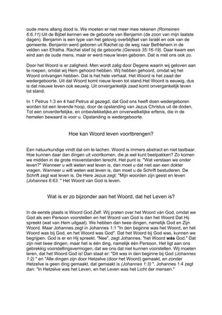 oude mens allang dood is. We moeten er niet meer mee rekenen (Romeinen
6:6,11).Uit de Bijbel kennen we de geboorte van Benjamin (de zoon van mijn laatste
dagen). Benjamin is een type van het gelovig overblijfsel van Israël en ook van de
gemeente. Benjamin werd geboren uit Rachel op de weg naar Bethlehem in de
velden van Efratha. Rachel stief bij de geboorte (Genesis 35:16-19). Daar kwam een
eind aan de oude mens, maar er werd nieuw leven geboren. Dat is met ons ook zo.
Door het Woord is er zaligheid. Men wordt zalig door Degene waarin wij geloven aan
te roepen, omdat wij Hem gehoord hebben. Wij hebben gehoord, omdat wij het
Woord ontvangen hebben. Dat is het hele verhaal. Het Woord is het zaad der
wedergeboorte. Uit dat Woord komt nieuw leven tot stand.Het Woord is eeuwig, dus
is dat nieuwe leven ook eeuwig. Uit onvergankelijk zaad komt onvergankelijk leven
tot stand.
In 1 Petrus 1:3 en 4 had Petrus al gezegd, dat God ons heeft doen wedergeboren
worden tot een levende hoop, door de opstanding van Jezus Christus uit de doden,
Tot een onverderfelijke, en onbevlekkelijke,en onverwelkelijke erfenis, die in de
hemelen bewaard is voor u. Opstanding is wedergeboorte.
Hoe kan Woord leven voortbrengen?
Een natuurkundige vindt dat om te lachen. Woord is immers abstract en niet tastbaar.
Hoe kunnen daar dan dingen uit voortkomen, die je wel kunt beetpakken? Zo komen
we midden in de grote misverstanden terecht. Het punt is: "Wat verstaan we onder
leven?" Wanneer u wilt weten wat leven is, dan moet u dat niet aan een dokter
vragen. Wanneer u wilt weten wat leven is, dan moet u de Schrift bestuderen. De
Schrift zegt wat leven is. De Here Jezus zegt: "Mijn woorden zijn geest en leven
(Johannes 6:63. " Het Woord van God is leven.
Wat is er zo bijzonder aan het Woord, dat het Leven is?
In de eerste plaats is Woord God Zelf. Wij praten over het Woord ván God, omdat we
God als een Persoon voorstellen en het Woord van God is dan het Woord Dat Hij
spreekt (wat van Hem uitgaat). We hebben dan twee dingen, namelijk God en Zijn
Woord. Maar Johannes zegt in Johannes 1:1 "In den beginne was het Woord, en het
Woord was bij God, en het Woord was God". Dat het Woord bij God was, kunnen we
begrijpen. God is er en Hij spreekt. "Nee", zegt Johannes, "het Woord wás God." Dat
zijn niet twee dingen, maar het is één ding, namelijk één Persoon. Het ligt aan ons
gebrekkig voorstellingsvermogen, dat we ons dat niet kunnen voorstellen. Wij moeten
leren, dat het Woord God is! Dan staat er: "Dit was in den beginne bij God (Johannes
1:2) " en "Alle dingen zijn door Hetzelve (door het Woord) gemaakt, en zonder
Hetzelve is geen ding gemaakt, dat gemaakt is (Johannes 1:3) ". Johannes 1:4 zegt
dan: "In Hetzelve was het Leven, en het Leven was het Licht der mensen."
 