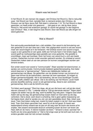 Waarin was het leven?
In het Woord. Er zijn mensen die zeggen, dat Christus het Woord is. Dat is natuurlijk
waar. Het Woord van God, namelijk God, is niemand anders dan Christus, de
Persoon van de Here Jezus Zelf. Dat staat in Johannes 1:14: "En het Woord is vlees
geworden, en heeft onder ons gewoond...... Het gaat er om, dat de Here Jezus
Woord is. Het wordt niet andersom gezegd. Er wordt niet gezegd "in den beginne
was Christus". Nee, in den beginne was Woord. Door dat Woord zijn alle dingen tot
stand gekomen.
Wat is Woord?
Een eenvoudig woordenboek kan u dat vertellen. Een woord is de formulering van
een gedachte of van een idee wat u hebt. Het uitgesproken woord is ook een woord,
maar een woord begint al in de hersenen. Het Griekse woord voor woord is logos.
Logos is een gedachte en een getal. Zelfs een formule heet in het Grieks logos. Het
woord geeft op merkwaardige wijze gestalte aan onze gedachte. Die gestalte is
onzichtbaar, maar wel hoorbaar. Door het horen van woord kunt u zich een beeld
vormen. Gedachten kunnen onder woorden gebracht worden. Zo ontstaat er woord.
Gedachten maken deel uit van een persoon en kunnen overgedragen worden aan
iemand anders.
Een ander woord voor woord is "communicatie". Waar woorden tot stand komen, is
sprake van communicatie. Communicatie betekent gedachtenwisseling. Een beter
woord daarvoor is "gemeenschap". Tijdens een bijbelstudie hebben we
gemeenschap met elkaar. De gedachten van de spreker komen van binnenuit en
gaan naar binnen bij de toehoorders, wanneer de oren openstaan. Zo krijgen zij
dingen gemeenschappelijk. Het is de bedoeling, dat we onze bezittingen zouden
delen en zelfs uitdelen aan elkaar. Dat is de werking van het Woord. Leven heeft
precies dezelfde werking. Leven is ook gemeenschap. Dood is een verbroken
gemeenschap. Dat is wat de Schrift ons zegt.
Tot Adam werd gezegd: "Want ten dage, als gij van die boom eet, zult gij den dood
sterven (Genesis 2:17b) ." Letterlijk staat er "zult gij stervende sterven". Adam stierf
volgens de dokter niet op die dag, want hij leefde nog vele jaren. Volgens God stierf
Adam wel op die dag. De gemeenschap tussen Adam en God werd op die dag
verbroken. Dat is dood, want dood is scheiding. Dat is geen gekke toepassing van
het begrip dood, alsof er sprake zou zijn van een geestelijke dood. Nee, Adam was
dood. Toen God Adam nodig had, moest Hij Adam zoeken in de hof. God was Adam
kwijt. Toen God Adam gevonden had, werd hij uit de hof gezet. Er kwam een
tweesnijdend scherp zwaard aan te pas om de weg naar de boom des levens af te
snijden. Het zwaard veroorzaakt dood en scheiding tussen de bron van leven (de
Heer Zelf) en de mens. In dienst moesten we leren: " Iemand is dood, wanneer het
hoofd van de romp gescheiden is." Dat is het enige waar je het echt aan kunt zien. In
andere gevallen was het niet zomaar duidelijk.
 