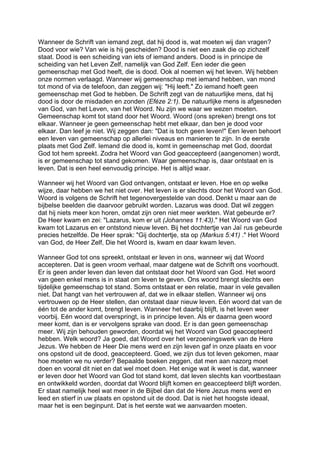 Wanneer de Schrift van iemand zegt, dat hij dood is, wat moeten wij dan vragen?
Dood voor wie? Van wie is hij gescheiden? Dood is niet een zaak die op zichzelf
staat. Dood is een scheiding van iets of iemand anders. Dood is in principe de
scheiding van het Leven Zelf, namelijk van God Zelf. Een ieder die geen
gemeenschap met God heeft, die is dood. Ook al noemen wij het leven. Wij hebben
onze normen verlaagd. Wanneer wij gemeenschap met iemand hebben, van mond
tot mond of via de telefoon, dan zeggen wij: "Hij leeft." Zo iemand hoeft geen
gemeenschap met God te hebben. De Schrift zegt van de natuurlijke mens, dat hij
dood is door de misdaden en zonden (Eféze 2:1). De natuurlijke mens is afgesneden
van God, van het Leven, van het Woord. Nu zijn we waar we wezen moeten.
Gemeenschap komt tot stand door het Woord. Woord (ons spreken) brengt ons tot
elkaar. Wanneer je geen gemeenschap hebt met elkaar, dan ben je dood voor
elkaar. Dan leef je niet. Wij zeggen dan: "Dat is toch geen leven!" Een leven behoort
een leven van gemeenschap op allerlei niveaus en manieren te zijn. In de eerste
plaats met God Zelf. Iemand die dood is, komt in gemeenschap met God, doordat
God tot hem spreekt. Zodra het Woord van God geaccepteerd (aangenomen) wordt,
is er gemeenschap tot stand gekomen. Waar gemeenschap is, daar ontstaat en is
leven. Dat is een heel eenvoudig principe. Het is altijd waar.
Wanneer wij het Woord van God ontvangen, ontstaat er leven. Hoe en op welke
wijze, daar hebben we het niet over. Het leven is er slechts door het Woord van God.
Woord is volgens de Schrift het tegenovergestelde van dood. Denkt u maar aan de
bijbelse beelden die daarvoor gebruikt worden. Lazarus was dood. Dat wil zeggen
dat hij niets meer kon horen, omdat zijn oren niet meer werkten. Wat gebeurde er?
De Heer kwam en zei: "Lazarus, kom er uit (Johannes 11:43)." Het Woord van God
kwam tot Lazarus en er ontstond nieuw leven. Bij het dochtertje van Jaï rus gebeurde
precies hetzelfde. De Heer sprak: "Gij dochtertje, sta op (Markus 5:41) ." Het Woord
van God, de Heer Zelf, Die het Woord is, kwam en daar kwam leven.
Wanneer God tot ons spreekt, ontstaat er leven in ons, wanneer wij dat Woord
accepteren. Dat is geen vroom verhaal, maar datgene wat de Schrift ons voorhoudt.
Er is geen ander leven dan leven dat ontstaat door het Woord van God. Het woord
van geen enkel mens is in staat om leven te geven. Ons woord brengt slechts een
tijdelijke gemeenschap tot stand. Soms ontstaat er een relatie, maar in vele gevallen
niet. Dat hangt van het vertrouwen af, dat we in elkaar stellen. Wanneer wij ons
vertrouwen op de Heer stellen, dan ontstaat daar nieuw leven. Eén woord dat van de
één tot de ander komt, brengt leven. Wanneer het daarbij blijft, is het leven weer
voorbij. Eén woord dat overspringt, is in principe leven. Als er daarna geen woord
meer komt, dan is er vervolgens sprake van dood. Er is dan geen gemeenschap
meer. Wij zijn behouden geworden, doordat wij het Woord van God geaccepteerd
hebben. Welk woord? Ja goed, dat Woord over het verzoeningswerk van de Here
Jezus. We hebben de Heer Die mens werd en zijn leven gaf in onze plaats en voor
ons opstond uit de dood, geaccepteerd. Goed, we zijn dus tot leven gekomen, maar
hoe moeten we nu verder? Bepaalde boeken zeggen, dat men aan nazorg moet
doen en vooral dit niet en dat wel moet doen. Het enige wat ik weet is dat, wanneer
er leven door het Woord van God tot stand komt, dat leven slechts kan voortbestaan
en ontwikkeld worden, doordat dat Woord blijft komen en geaccepteerd blijft worden.
Er staat namelijk heel wat meer in de Bijbel dan dat de Here Jezus mens werd en
leed en stierf in uw plaats en opstond uit de dood. Dat is niet het hoogste ideaal,
maar het is een beginpunt. Dat is het eerste wat we aanvaarden moeten.
 