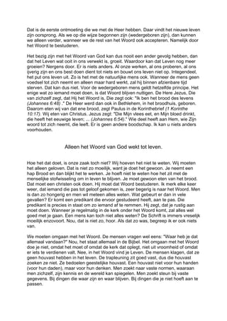 Dat is de eerste ontmoeting die we met de Heer hebben. Daar vindt het nieuwe leven
zijn oorsprong. Als we op die wijze begonnen zijn (wedergeboren zijn), dan kunnen
we alleen verder, wanneer we de rest van het Woord ook accepteren. Namelijk door
het Woord te bestuderen.
Het bezig zijn met het Woord van God kan dus nooit een ander gevolg hebben, dan
dat het Leven wat ooit in ons verwekt is, groeit. Waardoor kan dat Leven nog meer
groeien? Nergens door. Er is niets anders. Al onze werken, al ons proberen, al ons
ijverig zijn en ons best doen dient tot niets en bouwt ons leven niet op. Integendeel,
het put ons leven uit. Zo is het met de natuurlijke mens ook. Wanneer de mens geen
voedsel tot zich neemt en alleen maar hard werkt, zal hij binnen afzienbare tijd
sterven. Dat kan dus niet. Voor de wedergeboren mens geldt hetzelfde principe. Het
enige wat zo iemand moet doen, is dat Woord blijven nuttigen. De Here Jezus, Die
van zichzelf zegt, dat Hij het Woord is, Die zegt ook: "Ik ben het brood des levens
(Johannes 6:48) ." De Heer werd dan ook in Bethlehem, in het broodhuis, geboren.
Daarom eten wij van dat ene brood, zegt Paulus in de Korinthebrief (1 Korinthe
10:17). Wij eten van Christus. Jezus zegt: "Die Mijn vlees eet, en Mijn bloed drinkt,
die heeft het eeuwige leven; ... (Johannes 6:54)." Wie deel heeft aan Hem, wie Zijn
woord tot zich neemt, die leeft. Er is geen andere boodschap. Ik kan u niets anders
voorhouden.
Alleen het Woord van God wekt tot leven.
Hoe het dat doet, is onze zaak toch niet? Wij hoeven het niet te weten. Wij moeten
het alleen geloven. Dat is niet zo moeilijk, want je doet het gewoon. Je neemt een
hap Brood en dan blijkt het te werken. Je hoeft niet te weten hoe het zit met de
menselijke stofwisseling om in leven te blijven. Je moet gewoon eten van het brood.
Dat moet een christen ook doen. Hij moet dat Woord bestuderen. Ik merk elke keer
weer, dat iemand die pas tot geloof gekomen is, zeer begerig is naar het Woord. Men
is dan zo hongerig en men wil meteen alles weten. Wat gebeurt er dan in vele
gevallen? Er komt een predikant die ervoor gestudeerd heeft, aan te pas. Die
predikant is precies in staat om zo iemand af te remmen. Hij zegt, dat je rustig aan
moet doen. Wanneer je regelmatig in de kerk onder het Woord komt, zal alles wel
goed met je gaan. Een mens kan toch niet alles weten? De Schrift is immers vreselijk
moeilijk enzovoort. Nou, dat is niet zo, hoor. Als dat zo was, begreep ik er ook niets
van.
We moeten omgaan met het Woord. De mensen vragen wel eens: "Waar heb je dat
allemaal vandaan?" Nou, het staat allemaal in de Bijbel. Het omgaan met het Woord
doe je niet, omdat het moet of omdat de kerk dat oplegt, niet uit vroomheid of omdat
er iets te verdienen valt. Nee, in het Woord vind je Leven. De mensen klagen, dat ze
geen houvast hebben in het leven. De trapleuning zit goed vast, dus die houvast
zoeken ze niet. Ze bedoelen geestelijke houvast. Een houvast niet voor hun handen
(voor hun daden), maar voor hun denken. Men zoekt naar vaste normen, waaraan
men zichzelf, zijn kennis en de wereld kan spiegelen. Men zoekt steun bij vaste
gegevens. Bij dingen die waar zijn en waar blijven. Bij dingen die je niet hoeft aan te
passen.
 