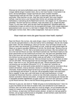 Wanneer je met rooms-katholieken praat, dan hebben ze altijd de klacht dat ze
vroeger allerlei dingen moesten doen, die nu niet meer hoeven. Ik las laatst in de
krant, dat de katholieken vroeger eenmaal per week moesten biechten.
Tegenwoordig hoeft dat niet meer. Ze gaan nu twee keer per week naar de
psychiater. Daar biechten ze ook, maar dan kost het geld. Het is een tragisch
verhaal, maar de mens is zijn houvast kwijt. Komen we vandaag met rooms-
katholieken in aanraking die de Bijbel leren kennen, dan zeggen ze: "0, staat dat er,
geweldig." De kerk had het dus verkeerd, maar dat wisten ze al, omdat wat altijd
moest, nu niet meer hoeft, want de kerk heeft het afgeschaft. Hetzelfde geldt voor
protestantse kringen en zelfs al voor de evangelische kringen. Wat vroeger algemeen
geaccepteerd was, kun je er nu niet meer in krijgen. Men hoeft dat niet meer. Men
heeft geen normen meer. Men is alles kwijtgeraakt. Toch zijn er normen.
Waar moet een mens die geen houvast meer heeft, naartoe?
Naar het Woord. Die normen, die vaste dingen, staan in het Woord van God. Dat is
de rots die vast gefundeerd is. Die rots hoef je niet te verdedigen. Op die rots moetje
gaan staan. Die rots verdedigt jou. Dat is je houvast. Voor sommige mensen is die
rots een steen des aanstoots. Zij struikelen er over. Israël als volk schopte tegen de
Steen en is daarom gevallen (Mattheus 21:42-44). De Schrift zegt: "Bouw je huis op
de rots" (Mattheus 7:24,25). Dat is het beste wat je kunt doen. Die rots wankelt niet.
Zo is het met het Woord van God. Dat Woord wankelt niet. Het Woord heeft ons het
leven geschonken en het onderhoudt ons leven ook. Het gaat over geestelijk leven.
Dat is een leven dat niet met onze daden te maken heeft, maar met ons denken. In
ons denken kunnen we een leven leiden zoals we zelf willen. In het Nederlands
zeggen we, dat gedachten tolvrij zijn. Met ons lichaam kunnen we niet doen en laten
wat we zelf willen. Het eeuwige leven dat wij ontvangen hebben, is geen zichtbaar
leven, maar het is in ons. De Schrift zegt ons ook: "Wordt veranderd door de
vernieuwing van uw denken (Romeinen 12.:2)." Er staat niet "verander uw
denkwijze". Nee, je moet eerst anders denken en daardoor wórd je veranderd. Als je
anders wilt denken, moet je dat leren. Denken is namelijk het verwerken van
informatie. Anders denken begint bij het tot je nemen van andere informatie. Daarom
is het belangrijk wat wij lezen. Ik zeg niet, dat je bepaalde dingen niet moet lezen.
Dat is negatief. Ik zeg, wat u wél moet lezen en wél moet bestuderen. U moet
namelijk het Woord van God tot u nemen en die informatie verwerken. Zo wordt uw
denken veranderd. Dat kan niet anders. Je krijgt dan het verschijnsel van mensen die
in bepaalde situaties bijbelteksten op gaan dreunen. Hoe komt dat? Dat komt, omdat
zij het Woord kennen. Men is met het Woord bezig geweest en dat Woord werkt.
Wanneer ik gras zie, dan denk ik: "Gelijk het gras is ons kortstondig leven." Voor mij
is gras een beeld van de mens en anders niets. Een tarwekorrel is een beeld van
Christus, Die in de aarde viel en stierf om vrucht te dragen. Je kunt tarwekorrels ook
zaaien en maaien en er vervolgens brood van bakken. Dat is echter ook een type
van Christus. Je leert door het Woord anders denken. Je leert om niet aan jezelf te
denken, aan je eigen portemonnee en dergelijke. Je leert denken zoals God denkt,
namelijk om Christus, om het Woord.
 