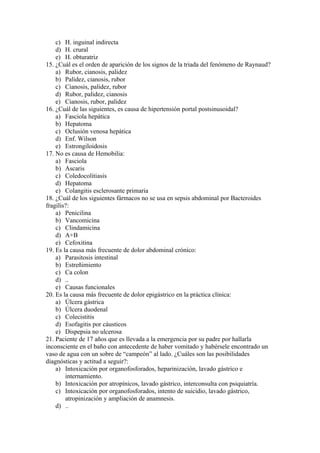 c) H. inguinal indirecta
    d) H. crural
    e) H. obturatriz
15. ¿Cuál es el orden de aparición de los signos de la triada del fenómeno de Raynaud?
    a) Rubor, cianosis, palidez
    b) Palidez, cianosis, rubor
    c) Cianosis, palidez, rubor
    d) Rubor, palidez, cianosis
    e) Cianosis, rubor, palidez
16. ¿Cuál de las siguientes, es causa de hipertensión portal postsinusoidal?
    a) Fasciola hepática
    b) Hepatoma
    c) Oclusión venosa hepática
    d) Enf. Wilson
    e) Estrongiloidosis
17. No es causa de Hemobilia:
    a) Fasciola
    b) Ascaris
    c) Coledocolitiasis
    d) Hepatoma
    e) Colangitis esclerosante primaria
18. ¿Cuál de los siguientes fármacos no se usa en sepsis abdominal por Bacteroides
fragilis?:
    a) Penicilina
    b) Vancomicina
    c) Clindamicina
    d) A+B
    e) Cefoxitina
19. Es la causa más frecuente de dolor abdominal crónico:
    a) Parasitosis intestinal
    b) Estreñimiento
    c) Ca colon
    d) ..
    e) Causas funcionales
20. Es la causa más frecuente de dolor epigástrico en la práctica clínica:
    a) Úlcera gástrica
    b) Úlcera duodenal
    c) Colecistitis
    d) Esofagitis por cáusticos
    e) Dispepsia no ulcerosa
21. Paciente de 17 años que es llevada a la emergencia por su padre por hallarla
inconsciente en el baño con antecedente de haber vomitado y habérsele encontrado un
vaso de agua con un sobre de “campeón” al lado. ¿Cuáles son las posibilidades
diagnósticas y actitud a seguir?:
    a) Intoxicación por organofosforados, heparinización, lavado gástrico e
        internamiento.
    b) Intoxicación por atropínicos, lavado gástrico, interconsulta con psiquiatría.
    c) Intoxicación por organofosforados, intento de suicidio, lavado gástrico,
        atropinización y ampliación de anamnesis.
    d) ..
 