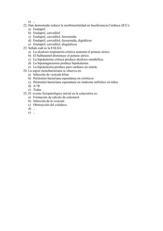 e) ..
22. Han demostrado reducir la morbimortalidad en Insuficiencia Cardiaca (ICC):
    a) Enalapril
    b) Enalapril, carvedilol
    c) Enalapril, carvedilol, furosemida
    d) Enalapril, carvedilol, furosemida, digitálicos
    e) Enalapril, carvedilol, diugitalicos
23. Señale cuál es la FALSA:
    a) La alcalosis respiratoria crónica aumenta el potasio sérico.
    b) El Salbutamol disminuye el potasio sérico.
    c) La hipokalemia crónica produce alcalosis metabólica.
    d) La hipomagnesemia produce hipokalemia.
    e) La hipokalemia produce paro cardíaco en sístole.
24. La sepsis monobacteriana se observa en:
    a) Infección de vesícula biliar
    b) Peritonitis bacteriana espontánea en cirróticos
    c) Peritonitis bacteriana espontánea en síndrome nefrótico en niños
    d) A+B
    e) Todas
25. El evento fisiopatológico inicial en la colecistitis es:
    a) Formación de cálculo de colesterol
    b) Infección de la vesícula
    c) Obstrucción del colédoco
    d) ..
    e) ..
 