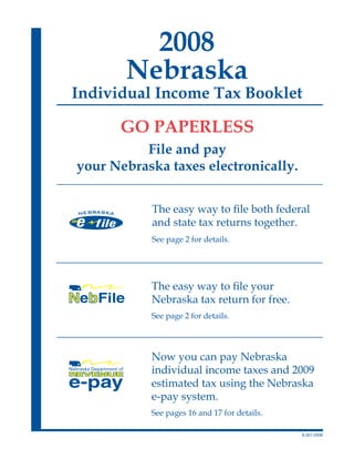 2008
       Nebraska
Individual Income Tax Booklet

      GO PAPERLESS
          File and pay
your Nebraska taxes electronically.


           The easy way to file both federal
           and state tax returns together.
           See page 2 for details.




           The easy way to file your
           Nebraska tax return for free.
           See page 2 for details.




           Now you can pay Nebraska
           individual income taxes and 2009
           estimated tax using the Nebraska
           e-pay system.
           See pages 16 and 17 for details.

                                              8-307-2008
 