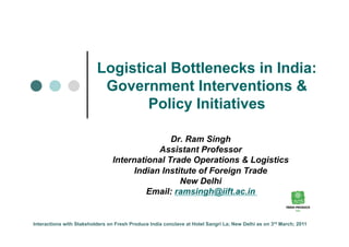 Logistical Bottlenecks in India:
                           Government Interventions &
                                 Policy Initiatives

                                                Dr. Ram Singh
                                             Assistant Professor
                                 International Trade Operations & Logistics
                                       Indian Institute of Foreign Trade
                                                   New Delhi
                                          Email: ramsingh@iift.ac.in


Interactions with Stakeholders on Fresh Produce India conclave at Hotel Sangri La; New Delhi as on 3rd March; 2011
 