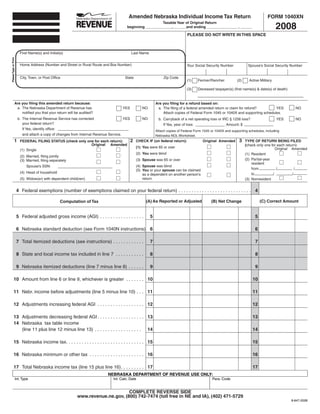 Amended Nebraska Individual Income Tax Return                                                  FORM 1040XN

                                                                                                                                                                                                                2008
                                                                                                                            Taxable Year of Original Return
                                                                                                          beginning _____________, ______and ending _______________ , ______

                                                                                                                                                      PLEASE DO NOT WRITE IN THIS SPACE



                         First Name(s) and Initial(s)                                                        Last Name
Please Type or Print




                         Home Address (Number and Street or Rural Route and Box Number)                                                               Your Social Security Number            Spouse’s Social Security Number


                         City, Town, or Post Office                                                     State                          Zip Code
                                                                                                                                                      (1)    Farmer/Rancher           (2)     Active Military

                                                                                                                                                      (3)    Deceased taxpayer(s) (first name(s) & date(s) of death)


                  Are you filing this amended return because:                                                                     Are you filing for a refund based on:
                   a . The Nebraska Department of Revenue has                                         YES             NO           a . The filing of a federal amended return or claim for refund?       YES             NO
                       notified you that your return will be audited?                                                                  Attach copies of Federal Form 1045 or 1040X and supporting schedules .
                       b . The Internal Revenue Service has corrected                   YES                           NO            b . Carryback of a net operating loss or IRC § 1256 loss?                   YES      NO
                           your federal return?                                                                                         If Yes, year of loss:                  Amount: $
                           If Yes, identify office:
                                                                                                                                  Attach copies of Federal Form 1045 or 1040X and supporting schedules, including
                           and attach a copy of changes from Internal Revenue Service .                                           Nebraska NOL Worksheet .
                                                                                                            2                                                                          3
                 1                                                                                               CHECK IF (on federal return):                  Original Amended            TYPE OF RETURN BEING FILED
                         FEDERAL FILING STATUS (check only one for each return):
                                                             Original Amended                                                                                                               (check only one for each return):
                                                                                                                 (1) You were 65 or over                                                                       Original Amended
                         (1) Single
                                                                                                                 (2) You were blind                                                         (1) Resident
                         (2) Married, filing jointly
                                                                                                                                                                                            (2) Partial-year
                                                                                                                 (3) Spouse was 65 or over
                         (3) Married, filing separately
                                                                                                                                                                                                resident
                                                                                                                 (4) Spouse was blind
                             Spouse’s SSN:
                                                                                                                                                                                                from           /           /
                                                                                                                 (5) You or your spouse can be claimed
                         (4) Head of household                                                                                                                                                  to           /           /
                                                                                                                     as a dependent on another person’s
                                                                                                                     return
                         (5) Widow(er) with dependent child(ren)                                                                                                                            (3) Nonresident


                       4 Federal exemptions (number of exemptions claimed on your federal return)  .  .  .  .  .  .  .  .  .  .  .  .  .  .  .  .  .  .  .  .  .  .  .  .  .  .  .  . 4

                                                                                                                         (A) As Reported or Adjusted                                                 (C) Correct Amount
                                                                                                                                                                     (B) Net Change
                                                     Computation of Tax


                       5 Federal adjusted gross income (AGI)  .  .  .  .  .  .  .  .  .  .  .  .  .  .  .  .  .             5                                                                    5

                       6 Nebraska standard deduction (see Form 1040N instructions) 6                                                                                                             6

                       7 Total itemized deductions (see instructions)  .  .  .  .  .  .  .  .  .  .  .  .                   7                                                                    7

                       8 State and local income tax included in line 7  .  .  .  .  .  .  .  .  .  .  .                     8                                                                    8

                       9 Nebraska itemized deductions (line 7 minus line 8)  .  .  .  .  .  .                               9                                                                    9

             10 Amount from line 6 or line 9, whichever is greater  .  .  .  .  .  .  . 10                                                                                                      10

             11 Nebr . income before adjustments (line 5 minus line 10)  .  .  . 11                                                                                                             11

             12 Adjustments increasing federal AGI  .  .  .  .  .  .  .  .  .  .  .  .  .  .  .  .  .  . 12                                                                                     12

             13 Adjustments decreasing federal AGI  .  .  .  .  .  .  .  .  .  .  .  .  .  .  .  .  .  . 13                                                                                     13
             14 Nebraska tax table income
                (line 11 plus line 12 minus line 13)  .  .  .  .  .  .  .  .  .  .  .  .  .  .  .  .  .  . 14                                                                                   14

             15 Nebraska income tax .  .  .  .  .  .  .  .  .  .  .  .  .  .  .  .  .  .  .  .  .  .  .  .  .  .  .  .  .  . 15                                                                 15

             16 Nebraska minimum or other tax  .  .  .  .  .  .  .  .  .  .  .  .  .  .  .  .  .  .  .  .  . 16                                                                                 16

             17 Total Nebraska income tax (line 15 plus line 16) .  .  .  .  .  .  .  .  . 17                                                                                                   17
                                                                                          NEBRASKA DEPARTMENT OF REVENUE USE ONLY:
                   Int . Type                                                                 Int . Calc . Date                                                       Para . Code


                                                                                       COMPLETE REVERSE SIDE
                                                                 www.revenue.ne.gov, (800) 742-7474 (toll free in NE and IA), (402) 471-5729
                                                                                                                                                                                                                       8-647-2008
 