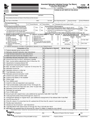 Amended Nebraska Individual Income Tax Return                                                    FORM
                                                                                                                                                        for Tax Years 1993 through 1997
                                                   ne                                                                                              Taxable Year of Original Return
                                                                                                                                                                                                                            1040XN-4
                                                  dep
                                                                                                                                 beginning _____________, 19____and ending _______________ , 19____
                                                  of
                         nebraska                                                                                                                                     PLEASE DO NOT WRITE IN THIS SPACE
                        department
                        of revenue
                     Please Type or Print




                                             First Name(s) and Initial(s)                                                  Last Name

                                              Home Address (Number and Street or Rural Route and Box Number)

                                                                                                                                                                                                                                   County of Residence
                                              City, Town, or Post Office                                               State                        Zip Code         Your Social Security No.        Spouse’s Number

                                  Public School District Data:
                                                                                     (1)                Farmer/Rancher         (2)        Active Military      (3)      Deceased (first name & date of death)
                                  County                   I.D. No.
                                  Are you filing this amended return because:                                                                  Are you filing for a refund based on:
                                   a. The Nebraska Department of Revenue has                                         YES             NO         a. The filing of a federal amended return or claim for refund?    YES                            NO
                                      notified you that your return will be audited?                                                               Attach copies of Federal Form 1045 or 1040X and supporting schedules.
                                   b. The Internal Revenue Service has corrected                  YES         NO      b. Carryback of a net operating loss or section 1256 loss?                   YES          NO
                                      your federal return? If Yes, identify office:                                      If Yes, year of loss:                    Amount: $
                                      and attach a copy of changes from Internal Revenue Service.                   Attach copies of Federal Form 1045 or 1040X and supporting schedules, including Nebr. NOL
                                                                                                                   Worksheet Original
                                  1 FEDERAL FILING STATUS: (check only                 2 CHECK IF: (on federal return)                     Amended 3 TYPE OF RETURN BEING FILED                       NDR USE ONLY:
                                                                                                                                                            (check only one for each return):
                                     one for each return):        Original Amended         (1) You were 65 or over                                                                                    Int. Type
                                                                                                                                                                             Original Amended
                                     (1) Single                                            (2) You were blind
                                              (2) Married, filing joint                                                                                                                 (1) Resident
                                                                                                             (3) Spouse was 65 or over
                                              (3) Married, filing separate                                                                                                                                                             Int. Calc. Date
                                                                                                                                                                                        (2) Partial-year
                                                                                                             (4) Spouse was blind
                                                                                                                                                                                            resident
                                                  Spouse’s S.S. No.:                                         (5) You or your spouse can be claimed
                                              (4) Head of household                                              as a dependent on another person’s                                     from      /    19       to      /     19
                                                                                                                                                                                                                                       Para. Code
                                              (5) Widow(er) with dependent                                       return                                                                      Nonresident
                                                  child(ren)
                                            4 Federal exemptions (number of exemptions claimed on your federal return) . . . . . . . . . . . . . . . . . . . . . . . . . . . 4
                                                                                                                                      (A) As Reported or Adjusted
                                                                        Computation of Tax                                                                                           (B) Net Change                     (C) Correct Amount
                          5                   Federal adjusted gross income (AGI) . . . . . . . . . . . . . . . . 5                                                                                                5
                          6                   Nebraska standard deduction (see instructions) . . . . . . . . 6                                                                                                     6
                          7                   Total itemized deductions (see instructions) . . . . . . . . . . . 7                                                                                                 7
                          8                   State and local income tax included in line 7 . . . . . . . . . . 8                                                                                                  8
 Supersedes 8-527-93 Rev. 10-97




                          9                   Nebraska itemized deductions (line 7 minus line 8) . . . . . 9                                                                                                       9
                         10                   Amount from line 6 or line 9, whichever is greater . . . . . . 10                                                                                                   10
                         11                   Nebr. income before adjustments (line 5 minus line 10) . . 11                                                                                                       11
                         12                   Adjustments increasing federal AGI . . . . . . . . . . . . . . . . . 12                                                                                             12
                         13                   Adjustments decreasing federal AGI . . . . . . . . . . . . . . . . . 13                                                                                             13
                         14                   Nebr. tax table income (line 11 plus line 12 minus line 13) 14                                                                                                      14
                         15                   Nebraska income tax . . . . . . . . . . . . . . . . . . . . . . . . . . . . . 15                                                                                    15
                         16                   Nebraska minimum or other tax . . . . . . . . . . . . . . . . . . . . 16                                                                                            16
10-98




                         17                   Total Nebraska income tax . . . . . . . . . . . . . . . . . . . . . . . . 17                                                                                        17
                         18                   Nebraska personal exemption credit . . . . . . . . . . . . . . . . . 18                                                                                             18
 8-527-93 Rev.




                         19                   Credit for tax paid to another state . . . . . . . . . . . . . . . . . . 19                                                                                         19
                         20                   Credit for the elderly or the disabled . . . . . . . . . . . . . . . . . 20                                                                                         20
                         21                   CDAA Credit . . . . . . . . . . . . . . . . . . . . . . . . . . . . . . . . . . . 21                                                                                21
                         22                   Form 3800N credit . . . . . . . . . . . . . . . . . . . . . . . . . . . . . . . 22                                                                                  22
                         23                   Credit for child and dependent care expenses . . . . . . . . . 23                                                                                                   23
                         24                   Total nonrefundable credits (total of lines 18 through 23) . 24                                                                                                     24
                         25                   Line 17 minus line 24 (if less than zero, enter -0-) (see instr.) 25                                                                                                25
                         26                   Nebraska income tax withheld . . . . . . . . . . . . . . . . . . . . . . 26                                                                                         26
                         27                   Estimated tax payments . . . . . . . . . . . . . . . . . . . . . . . . . . 27                                                                                       27
                         28                   Form 4136N credit . . . . . . . . . . . . . . . . . . . . . . . . . . . . . . . 28                                                                                  28
                         29                   Amount paid with original return, plus additional tax payments made after it was filed . . . . . . . . . . . . . . . . . . .                                        29
                         30                   Total payments (total of lines 26 through 29, column C) . . . . . . . . . . . . . . . . . . . . . . . . . . . . . . . . . . . . . . . . . . .                       30
                         31                   Overpayment allowed on original return, plus additional overpayments of tax allowed after it was filed . . . . . .                                                  31
                         32                   Line 30 minus line 31 . . . . . . . . . . . . . . . . . . . . . . . . . . . . . . . . . . . . . . . . . . . . . . . . . . . . . . . . . . . . . . . . . . . . . .   32
                         33                   If line 25, column C is more than line 32, subtract line 32 from line 25, column C and enter tax due . . . . . . . .                                                33
                         34                   Penalty (see instructions) . . . . . . . . . . . . . . . . . . . . . . . . . . . . . . . . . . . . . . . . . . . . . . . . . . . . . . . . . . . . . . . . . .      34
                         35                   Interest (on line 33 amount – see instructions) . . . . . . . . . . . . . . . . . . . . . . . . . . . . . . . . . . . . . . . . . . . . . . . . . .                 35
                         36                   Total BALANCE DUE (total of lines 33 through 35). Pay in full with this return . . . . . . . . . . . . . . . . . . . . . . . . .                                    36
                         37                   REFUND to be received (line 32 minus line 25, column C) (Allow 12 weeks for your refund) . . . . . . . . . . . . . .                                                37
                                                        Under penalties of perjury, I declare that I have examined this return, including accompanying schedules and statements, and to the best of my knowledge and belief, it is correct and complete.


                                                sign            Your Signature                                                        Date                           Signature of Preparer Other than Taxpayer                       Date

                                                here            Spouse's Signature (if filing jointly both must sign)                 Daytime Phone                  Preparer’s Address                                              Daytime Phone
 