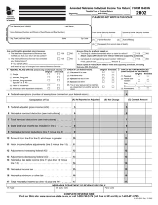 Amended Nebraska Individual Income Tax Return FORM 1040XN
                                                                                                                     Taxable Year of Original Return
                               ne
                                                                                                                                                                                           2002
                              dep                                                                  beginning _____________, ______and ending _______________ , ______
                              of
       nebraska                                                                                                                  PLEASE DO NOT WRITE IN THIS SPACE
      department
      of revenue


                          First Name(s) and Initial(s)                                      Last Name
Please Type or Print




                          Home Address (Number and Street or Rural Route and Box Number)                                         Your Social Security Number          Spouse’s Social Security Number


                          City, Town, or Post Office                                     State                   Zip Code
                                                                                                                                 (1)   Farmer/Rancher          (2)     Active Military

                                                                                                                                 (3)   Deceased (first name & date of death)


                  Are you filing this amended return because:                                                Are you filing for a refund based on:
                   a. The Nebraska Department of Revenue has                         YES            NO        a. The filing of a federal amended return or claim for refund?  YES                      NO
                      notified you that your return will be audited?                                             Attach copies of Federal Form 1045 or 1040X and supporting schedules.
                        b. The Internal Revenue Service has corrected                YES            NO        b. Carryback of a net operating loss or section 1256 loss?                   YES         NO
                           your federal return?                                                                  If Yes, year of loss:                 Amount: $
                           If Yes, identify office:                                                          Attach copies of Federal Form 1045 or 1040X and supporting schedules, including
                           and attach a copy of changes from Internal Revenue Service.                       Nebraska NOL Worksheet
                                                                                            2                                                                   3
                1                                                                                CHECK IF: (on federal return)            Original Amended           TYPE OF RETURN BEING FILED
                          FEDERAL FILING STATUS: (check only one for each return):
                                                                                                                                                                     (check only one for each return):
                                                             Original Amended                    (1) You were 65 or over
                                                                                                                                                                                       Original Amended
                          (1) Single
                                                                                                 (2) You were blind                                                  (1) Resident
                          (2) Married, filing joint
                                                                                                 (3) Spouse was 65 or over                                           (2) Partial-year
                          (3) Married, filing separate                                                                                                                   resident
                                                                                                 (4) Spouse was blind
                              Spouse’s S.S. No.:                                                                                                                         from           /         /
                                                                                                 (5) You or your spouse can be claimed
                          (4) Head of household                                                                                                                          to           /          /
                                                                                                     as a dependent on another person’s
                                                                                                                                                                     (3) Nonresident
                          (5) Widow(er) with dependent child(ren)                                    return

                       4 Federal exemptions (number of exemptions claimed on your federal return) . . . . . . . . . . . . . . . . . . . . . . . . . . . 4

                                                                                                       (A) As Reported or Adjusted                                             (C) Correct Amount
                                                                                                                                               (B) Net Change
                                                      Computation of Tax


                       5 Federal adjusted gross income (AGI) . . . . . . . . . . . . . . . .             5                                                                 5

                       6 Nebraska standard deduction (see instructions) . . . . . . . .                  6                                                                 6

                       7 Total itemized deductions (see instructions) . . . . . . . . . . .              7                                                                 7

                       8 State and local income tax included in line 7 . . . . . . . . . .               8                                                                 8

                       9 Nebraska itemized deductions (line 7 minus line 8) . . . . .                    9                                                                 9

           10 Amount from line 6 or line 9, whichever is greater . . . . . . 10                                                                                          10

           11 Nebr. income before adjustments (line 5 minus line 10) . . 11                                                                                              11

           12 Adjustments increasing federal AGI . . . . . . . . . . . . . . . . . 12                                                                                    12

           13 Adjustments decreasing federal AGI . . . . . . . . . . . . . . . . . 13                                                                                    13
           14 Nebraska tax table income (line 11 plus line 12 minus
              line 13) . . . . . . . . . . . . . . . . . . . . . . . . . . . . . . . . . . . . . . . 14                                                                  14

           15 Nebraska income tax . . . . . . . . . . . . . . . . . . . . . . . . . . . . . 15                                                                           15

           16 Nebraska minimum or other tax . . . . . . . . . . . . . . . . . . . . 16                                                                                   16

           17 Total Nebraska income tax (line 15 plus line 16) . . . . . . . 17                                                                                          17
                                                                            NEBRASKA DEPARTMENT OF REVENUE USE ONLY:
                       Int. Type                                                Int. Calc. Date                                                Para. Code


                                                                             COMPLETE REVERSE SIDE
                                      Visit our Web site: www.revenue.state.ne.us, or call 1-800-742-7474 (toll free in NE and IA) or 1-402-471-5729.
                                                                                                                                                                                         8-583-2002 Rev. 12-2002
 
