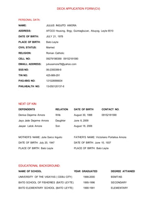 DECK APPLICATION FORM (CV)
PERSONAL DATA:
NAME: JULIUS INGUITO AMORA
ADDRESS: AFCCO Housing, Brgy. Guintagbucan, Abuyog, Leyte 6510
DATE OF BIRTH: JULY 21, 1978
PLACE OF BIRTH: Bato Leyte
CIVIL STATUS: Married
RELIGION: Roman Catholic
CELL NO: 09279198306/ 09152181590
EMAILL ADDRESS: juliusamora78@yahoo.com
SSS NO: 06-2350399-9
TIN NO: 425-989-291
PAG-IBIG NO: 121028066834
PHILHEALTH NO: 13-050120137-6
NEXT OF KIN:
DEPENDENTS RELATION DATE OF BIRTH CONTACT NO.
Denisa Dejarme Amora Wife August 30, 1988 09152181590
Jaya Jade Dejarme Amora Daughter June 8, 2009
Jasper Latok Amora Son August 18, 2006
MOTHER’S NAME: Julia Sarco Inguito FATHER’S NAME: Victoriano Portalisa Amora
DATE OF BIRTH: July 20, 1947 DATE OF BIRTH: June 10, 1937
PLACE OF BIRTH: Bato Leyte PLACE OF BIRTH: Bato Leyte
EDUCATIONAL BACKGROUND:
NAME OF SCHOOL YEAR GRADUATED DEGREE ATTAINED
UNIVERSITY OF THE VISAYAS ( CEBU CITY) 1999-2000 BSMT-NS
BATO SCHOOL OF FISHERIES (BATO LEYTE) 1995-1996 SECONDARY
BATO ELEMENTARY SCHOOL (BATO LEYTE) 1990-1991 ELEMENTARY
 