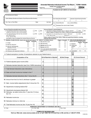 Amended Nebraska Individual Income Tax Return                                 FORM 1040XN
                                                                                                                     Taxable Year of Original Return
                               ne
                                                                                                                                                                                         2004
                              dep                                                                  beginning _____________, ______and ending _______________ , ______
                              of r
       nebraska                                                                                                                  PLEASE DO NOT WRITE IN THIS SPACE
      department
      of revenue


                          First Name(s) and Initial(s)                                      Last Name
Please Type or Print




                          Home Address (Number and Street or Rural Route and Box Number)                                         Your Social Security Number          Spouse’s Social Security Number


                          City, Town, or Post Office                                     State                   Zip Code
                                                                                                                                 (1)   Farmer/Rancher          (2)     Active Military

                                                                                                                                 (3)   Deceased (first name & date of death)


                  Are you filing this amended return because:                                                Are you filing for a refund based on:
                   a. The Nebraska Department of Revenue has                         YES            NO        a. The filing of a federal amended return or claim for refund?  YES                NO
                      notified you that your return will be audited?                                             Attach copies of Federal Form 1045 or 1040X and supporting schedules.
                        b. The Internal Revenue Service has corrected                YES            NO        b. Carryback of a net operating loss or section 1256 loss?                 YES     NO
                           your federal return?                                                                  If Yes, year of loss:                 Amount: $
                           If Yes, identify office:                                                          Attach copies of Federal Form 1045 or 1040X and supporting schedules, including
                           and attach a copy of changes from Internal Revenue Service.                       Nebraska NOL Worksheet
                                                                                            2                                                                   3
                1                                                                                CHECK IF: (on federal return)            Original Amended           TYPE OF RETURN BEING FILED
                          FEDERAL FILING STATUS: (check only one for each return):
                                                                                                                                                                     (check only one for each return):
                                                             Original Amended                    (1) You were 65 or over
                                                                                                                                                                                       Original Amended
                          (1) Single
                                                                                                 (2) You were blind                                                  (1) Resident
                          (2) Married, filing joint
                                                                                                 (3) Spouse was 65 or over                                           (2) Partial-year
                          (3) Married, filing separate                                                                                                                   resident
                                                                                                 (4) Spouse was blind
                              Spouse’s S.S. No.:                                                                                                                         from           /         /
                                                                                                 (5) You or your spouse can be claimed
                          (4) Head of household                                                                                                                          to           /          /
                                                                                                     as a dependent on another person’s
                                                                                                                                                                     (3) Nonresident
                          (5) Widow(er) with dependent child(ren)                                    return

                       4 Federal exemptions (number of exemptions claimed on your federal return) . . . . . . . . . . . . . . . . . . . . . . . . . . . 4

                                                                                                       (A) As Reported or Adjusted                                             (C) Correct Amount
                                                                                                                                               (B) Net Change
                                                      Computation of Tax


                       5 Federal adjusted gross income (AGI) . . . . . . . . . . . . . . . .             5                                                                 5

                       6 Nebraska standard deduction (see Form 1040N instructions)                       6                                                                 6

                       7 Total itemized deductions (see instructions) . . . . . . . . . . .              7                                                                 7

                       8 State and local income tax included in line 7 . . . . . . . . . .               8                                                                 8

                       9 Nebraska itemized deductions (line 7 minus line 8) . . . . .                    9                                                                 9

           10 Amount from line 6 or line 9, whichever is greater . . . . . . 10                                                                                          10

           11 Nebr. income before adjustments (line 5 minus line 10) . . 11                                                                                              11

           12 Adjustments increasing federal AGI . . . . . . . . . . . . . . . . . 12                                                                                    12

           13 Adjustments decreasing federal AGI . . . . . . . . . . . . . . . . . 13                                                                                    13
           14 Nebraska tax table income (line 11 plus line 12 minus
              line 13) . . . . . . . . . . . . . . . . . . . . . . . . . . . . . . . . . . . . . . . 14                                                                  14

           15 Nebraska income tax . . . . . . . . . . . . . . . . . . . . . . . . . . . . . 15                                                                           15

           16 Nebraska minimum or other tax . . . . . . . . . . . . . . . . . . . . 16                                                                                   16

           17 Total Nebraska income tax (line 15 plus line 16) . . . . . . . 17                                                                                          17
                                                                            NEBRASKA DEPARTMENT OF REVENUE USE ONLY:
                       Int. Type                                                Int. Calc. Date                                                Para. Code


                                                                             COMPLETE REVERSE SIDE
                                      Visit our Web site: www.revenue.state.ne.us, or call 1-800-742-7474 (toll free in NE and IA) or 1-402-471-5729.
                                                                                                                                                                                               8-598-2004
 