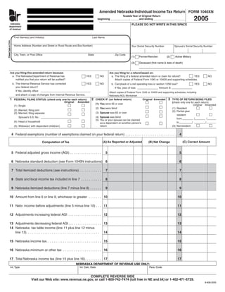 Amended Nebraska Individual Income Tax Return FORM 1040XN
                                                                                                                                                                                           2005
                                                                                                                   Taxable Year of Original Return
                              ne
                             dep                                                                 beginning _____________, ______and ending _______________ , ______
                             of
          nebraska                                                                                                               PLEASE DO NOT WRITE IN THIS SPACE
         department
         of revenue


                         First Name(s) and Initial(s)                                       Last Name
Please Type or Print




                         Home Address (Number and Street or Rural Route and Box Number)                                          Your Social Security Number            Spouse’s Social Security Number


                         City, Town, or Post Ofﬁce                                     State                      Zip Code
                                                                                                                                 (1)    Farmer/Rancher           (2)     Active Military

                                                                                                                                 (3)    Deceased (ﬁrst name & date of death)


                  Are you ﬁling this amended return because:                                                 Are you ﬁling for a refund based on:
                   a. The Nebraska Department of Revenue has                         YES           NO         a. The ﬁling of a federal amended return or claim for refund?        YES             NO
                      notiﬁed you that your return will be audited?                                              Attach copies of Federal Form 1045 or 1040X and supporting schedules.
                       b. The Internal Revenue Service has corrected                  YES          NO          b. Carryback of a net operating loss or section 1256 loss?                  YES     NO
                          your federal return?                                                                    If Yes, year of loss:                  Amount: $
                          If Yes, identify ofﬁce:
                                                                                                             Attach copies of Federal Form 1045 or 1040X and supporting schedules, including
                          and attach a copy of changes from Internal Revenue Service.                        Nebraska NOL Worksheet
                                                                                            2                                                                     3
                 1                                                                              CHECK IF: (on federal return)              Original Amended            TYPE OF RETURN BEING FILED
                         FEDERAL FILING STATUS: (check only one for each return):
                                                             Original Amended                                                                                          (check only one for each return):
                                                                                                (1) You were 65 or over                                                                   Original Amended
                         (1) Single
                                                                                                (2) You were blind                                                     (1) Resident
                         (2) Married, ﬁling joint                                                                                                                      (2) Partial-year
                                                                                                (3) Spouse was 65 or over
                         (3) Married, ﬁling separate
                                                                                                                                                                           resident
                                                                                                (4) Spouse was blind
                             Spouse’s S.S. No.:
                                                                                                                                                                           from           /           /
                                                                                                (5) You or your spouse can be claimed
                         (4) Head of household                                                                                                                             to           /           /
                                                                                                    as a dependent on another person’s
                                                                                                    return                                                             (3) Nonresident
                         (5) Widow(er) with dependent child(ren)


                       4 Federal exemptions (number of exemptions claimed on your federal return) . . . . . . . . . . . . . . . . . . . . . . . . . . . . 4

                                                                                                     (A) As Reported or Adjusted                                                (C) Correct Amount
                                                                                                                                                (B) Net Change
                                                   Computation of Tax


                       5 Federal adjusted gross income (AGI) . . . . . . . . . . . . . . . . .          5                                                                   5

                       6 Nebraska standard deduction (see Form 1040N instructions) 6                                                                                        6

                       7 Total itemized deductions (see instructions) . . . . . . . . . . . .           7                                                                   7

                       8 State and local income tax included in line 7 . . . . . . . . . . .            8                                                                   8

                       9 Nebraska itemized deductions (line 7 minus line 8) . . . . . .                 9                                                                   9

             10 Amount from line 6 or line 9, whichever is greater . . . . . . . 10                                                                                        10

             11 Nebr. income before adjustments (line 5 minus line 10) . . . 11                                                                                            11

             12 Adjustments increasing federal AGI . . . . . . . . . . . . . . . . . . 12                                                                                  12

             13 Adjustments decreasing federal AGI . . . . . . . . . . . . . . . . . . 13                                                                                  13
             14 Nebraska tax table income (line 11 plus line 12 minus
                line 13). . . . . . . . . . . . . . . . . . . . . . . . . . . . . . . . . . . . . . . . 14                                                                 14

             15 Nebraska income tax. . . . . . . . . . . . . . . . . . . . . . . . . . . . . . 15                                                                          15

             16 Nebraska minimum or other tax . . . . . . . . . . . . . . . . . . . . . 16                                                                                 16

             17 Total Nebraska income tax (line 15 plus line 16). . . . . . . . . 17                                                                                       17
                                                                            NEBRASKA DEPARTMENT OF REVENUE USE ONLY:
                   Int. Type                                                   Int. Calc. Date                                                   Para. Code


                                                                              COMPLETE REVERSE SIDE
                                         Visit our Web site: www.revenue.ne.gov, or call 1-800-742-7474 (toll free in NE and IA) or 1-402-471-5729.
                                                                                                                                                                                                 8-608-2005
 
