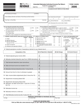 Amended Nebraska Individual Income Tax Return                                              FORM 1040XN

                                                                                                                                                                                            2006
                                                                                                          Taxable Year of Original Return
                                                                                        beginning _____________, ______and ending _______________ , ______

                                                                                                                                 PLEASE DO NOT WRITE IN THIS SPACE



                         First Name(s) and Initial(s)                                       Last Name
Please Type or Print




                         Home Address (Number and Street or Rural Route and Box Number)                                          Your Social Security Number            Spouse’s Social Security Number


                         City, Town, or Post Ofﬁce                                     State                      Zip Code
                                                                                                                                 (1)    Farmer/Rancher           (2)     Active Military

                                                                                                                                 (3)    Deceased (ﬁrst name & date of death)


                  Are you ﬁling this amended return because:                                                 Are you ﬁling for a refund based on:
                   a. The Nebraska Department of Revenue has                         YES           NO         a. The ﬁling of a federal amended return or claim for refund?        YES                   NO
                      notiﬁed you that your return will be audited?                                              Attach copies of Federal Form 1045 or 1040X and supporting schedules.
                       b. The Internal Revenue Service has corrected                  YES          NO          b. Carryback of a net operating loss or section 1256 loss?                   YES          NO
                          your federal return?                                                                    If Yes, year of loss:                  Amount: $
                          If Yes, identify ofﬁce:
                                                                                                             Attach copies of Federal Form 1045 or 1040X and supporting schedules, including
                          and attach a copy of changes from Internal Revenue Service.                        Nebraska NOL Worksheet
                                                                                            2                                                                     3
                 1                                                                              CHECK IF: (on federal return)              Original Amended            TYPE OF RETURN BEING FILED
                         FEDERAL FILING STATUS: (check only one for each return):
                                                             Original Amended                                                                                          (check only one for each return):
                                                                                                (1) You were 65 or over                                                                   Original Amended
                         (1) Single
                                                                                                (2) You were blind                                                     (1) Resident
                         (2) Married, ﬁling joint                                                                                                                      (2) Partial-year
                                                                                                (3) Spouse was 65 or over
                         (3) Married, ﬁling separate
                                                                                                                                                                           resident
                                                                                                (4) Spouse was blind
                             Spouse’s S.S. No.:
                                                                                                                                                                           from           /           /
                                                                                                (5) You or your spouse can be claimed
                         (4) Head of household                                                                                                                             to           /           /
                                                                                                    as a dependent on another person’s
                                                                                                    return                                                             (3) Nonresident
                         (5) Widow(er) with dependent child(ren)


                       4 Federal exemptions (number of exemptions claimed on your federal return) . . . . . . . . . . . . . . . . . . . . . . . . . . . . 4

                                                                                                     (A) As Reported or Adjusted                                                (C) Correct Amount
                                                                                                                                                (B) Net Change
                                                   Computation of Tax


                       5 Federal adjusted gross income (AGI) . . . . . . . . . . . . . . . . .          5                                                                   5

                       6 Nebraska standard deduction (see Form 1040N instructions) 6                                                                                        6

                       7 Total itemized deductions (see instructions) . . . . . . . . . . . .           7                                                                   7

                       8 State and local income tax included in line 7 . . . . . . . . . . .            8                                                                   8

                       9 Nebraska itemized deductions (line 7 minus line 8) . . . . . .                 9                                                                   9

             10 Amount from line 6 or line 9, whichever is greater . . . . . . . 10                                                                                        10

             11 Nebr. income before adjustments (line 5 minus line 10) . . . 11                                                                                            11

             12 Adjustments increasing federal AGI . . . . . . . . . . . . . . . . . . 12                                                                                  12

             13 Adjustments decreasing federal AGI . . . . . . . . . . . . . . . . . . 13                                                                                  13
             14 Nebraska tax table income (line 11 plus line 12 minus
                line 13). . . . . . . . . . . . . . . . . . . . . . . . . . . . . . . . . . . . . . . . 14                                                                 14

             15 Nebraska income tax. . . . . . . . . . . . . . . . . . . . . . . . . . . . . . 15                                                                          15

             16 Nebraska minimum or other tax . . . . . . . . . . . . . . . . . . . . . 16                                                                                 16

             17 Total Nebraska income tax (line 15 plus line 16). . . . . . . . . 17                                                                                       17
                                                                            NEBRASKA DEPARTMENT OF REVENUE USE ONLY:
                   Int. Type                                                   Int. Calc. Date                                                   Para. Code


                                                                              COMPLETE REVERSE SIDE
                                         Visit our Web site: www.revenue.ne.gov, or call 1-800-742-7474 (toll free in NE and IA) or 1-402-471-5729.
                                                                                                                                                                                           8-620-2006 Rev. 9-2007
 