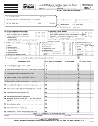 Amended Nebraska Individual Income Tax Return                                              FORM 1040XN

                                                                                                                                                                                           2007
                                                                                                          Taxable Year of Original Return
                                                                                        beginning _____________, ______and ending _______________ , ______

                                                                                                                                 PLEASE DO NOT WRITE IN THIS SPACE



                                                                                                                                                                                     SAVE
                                                                                                                                                              PRINT
                                                                                                                                        RESET
                         First Name(s) and Initial(s)                                       Last Name
Please Type or Print




                         Home Address (Number and Street or Rural Route and Box Number)                                          Your Social Security Number            Spouse’s Social Security Number


                         City, Town, or Post Ofﬁce                                     State                      Zip Code
                                                                                                                                 (1)    Farmer/Rancher           (2)     Active Military

                                                                                                                                 (3)    Deceased (ﬁrst name & date of death)


                  Are you ﬁling this amended return because:                                                 Are you ﬁling for a refund based on:
                   a. The Nebraska Department of Revenue has                         YES           NO         a. The ﬁling of a federal amended return or claim for refund?        YES             NO
                      notiﬁed you that your return will be audited?                                              Attach copies of Federal Form 1045 or 1040X and supporting schedules.
                       b. The Internal Revenue Service has corrected                  YES          NO          b. Carryback of a net operating loss or section 1256 loss?                  YES     NO
                          your federal return?                                                                    If Yes, year of loss:                  Amount: $
                          If Yes, identify ofﬁce:
                                                                                                             Attach copies of Federal Form 1045 or 1040X and supporting schedules, including
                          and attach a copy of changes from Internal Revenue Service.                        Nebraska NOL Worksheet
                                                                                            2                                                                     3
                 1                                                                              CHECK IF: (on federal return)              Original Amended            TYPE OF RETURN BEING FILED
                         FEDERAL FILING STATUS: (check only one for each return):
                                                             Original Amended                                                                                          (check only one for each return):
                                                                                                (1) You were 65 or over                                                                  Original Amended
                         (1) Single
                                                                                                (2) You were blind                                                     (1) Resident
                         (2) Married, ﬁling joint                                                                                                                      (2) Partial-year
                                                                                                (3) Spouse was 65 or over
                         (3) Married, ﬁling separate
                                                                                                                                                                           resident
                                                                                                (4) Spouse was blind
                             Spouse’s S.S. No.:
                                                                                                                                                                           from
                                                                                                (5) You or your spouse can be claimed
                         (4) Head of household                                                                                                                             to
                                                                                                    as a dependent on another person’s
                                                                                                    return                                                             (3) Nonresident
                         (5) Widow(er) with dependent child(ren)


                       4 Federal exemptions (number of exemptions claimed on your federal return) . . . . . . . . . . . . . . . . . . . . . . . . . . . . 4

                                                                                                     (A) As Reported or Adjusted                                                (C) Correct Amount
                                                                                                                                                (B) Net Change
                                                   Computation of Tax


                       5 Federal adjusted gross income (AGI) . . . . . . . . . . . . . . . . .          5                                                                   5

                       6 Nebraska standard deduction (see Form 1040N instructions) 6                                                                                        6

                       7 Total itemized deductions (see instructions) . . . . . . . . . . . .           7                                                                   7

                       8 State and local income tax included in line 7 . . . . . . . . . . .            8                                                                   8

                       9 Nebraska itemized deductions (line 7 minus line 8) . . . . . .                 9                                                                   9

             10 Amount from line 6 or line 9, whichever is greater . . . . . . . 10                                                                                        10

             11 Nebr. income before adjustments (line 5 minus line 10) . . . 11                                                                                            11

             12 Adjustments increasing federal AGI . . . . . . . . . . . . . . . . . . 12                                                                                  12

             13 Adjustments decreasing federal AGI . . . . . . . . . . . . . . . . . . 13                                                                                  13
             14 Nebraska tax table income (line 11 plus line 12 minus
                line 13). . . . . . . . . . . . . . . . . . . . . . . . . . . . . . . . . . . . . . . . 14                                                                 14

             15 Nebraska income tax. . . . . . . . . . . . . . . . . . . . . . . . . . . . . . 15                                                                          15

             16 Nebraska minimum or other tax . . . . . . . . . . . . . . . . . . . . . 16                                                                                 16

             17 Total Nebraska income tax (line 15 plus line 16). . . . . . . . . 17                                                                                       17
                                                                            NEBRASKA DEPARTMENT OF REVENUE USE ONLY:
                   Int. Type                                                   Int. Calc. Date                                                   Para. Code


                                                                              COMPLETE REVERSE SIDE
                                         Visit our Web site: www.revenue.ne.gov, or call 1-800-742-7474 (toll free in NE and IA) or 1-402-471-5729.
                                                                                                                                                                                                 8-629-2007
 