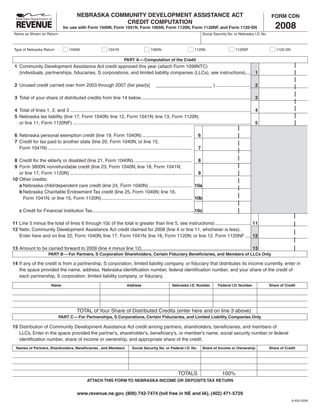 NEBRASKA COMMUNITY DEVELOPMENT ASSISTANCE ACT                                                                                        FORM CDN
                                                         CREDIT COMPUTATION
                                                                                                                                                                                   2008
                                  for use with Form 1040N, Form 1041N, Form 1065N, Form 1120N, Form 1120NF, and Form 1120-SN
 Name as Shown on Return                                                                                                             Social Security No. or Nebraska I.D. No.



 Type of Nebraska Return               1040N                      1041N                         1065N                           1120N                     1120NF                    1120-SN

                                                                             PART A — Computation of the Credit
 1 Community Development Assistance Act credit approved this year (attach Form 1099NTC)
   (individuals, partnerships, fiduciaries, S corporations, and limited liability companies (LLCs), see instructions).... 1

 2 Unused credit carried over from 2003 through 2007 (list year[s]                                                                         ) ........................... 2

 3 Total of your share of distributed credits from line 14 below.................................................................................... 3

 4 Total of lines 1, 2, and 3 .......................................................................................................................................... 4
 5 Nebraska tax liability (line 17, Form 1040N; line 12, Form 1041N; line 13, Form 1120N;
   or line 11, Form 1120NF) ........................................................................................................................................ 5

 6 Nebraska personal exemption credit (line 19, Form 1040N) ......................................                               6
 7 Credit for tax paid to another state (line 20, Form 1040N; or line 15,
                                                                                                                                 7
   Form 1041N) ..............................................................................................................

 8 Credit for the elderly or disabled (line 21, Form 1040N)............................................. 8
 9 Form 3800N nonrefundable credit (line 23, Form 1040N; line 18, Form 1041N;
   or line 17, Form 1120N) ............................................................................................. 9
10 Other credits:
   a Nebraska child/dependent care credit (line 24, Form 1040N) ................................. 10a
   b Nebraska Charitable Endowment Tax credit (line 25, Form 1040N; line 16,
     Form 1041N; or line 15, Form 1120N) ..................................................................... 10b

    c Credit for Financial Institution Tax ..............................................................................10c

11 Line 5 minus the total of lines 6 through 10c (if the total is greater than line 5, see instructions) ........................... 11
12 Nebr. Community Development Assistance Act credit claimed for 2008 (line 4 or line 11, whichever is less).
   Enter here and on line 22, Form 1040N; line 17, Form 1041N; line 16, Form 1120N; or line 12, Form 1120NF .... 12

13 Amount to be carried forward to 2009 (line 4 minus line 12) ................................................................................... 13
                        PART B — For Partners, S Corporation Shareholders, Certain Fiduciary Beneficiaries, and Members of LLCs Only

14 If any of the credit is from a partnership, S corporation, limited liability company, or fiduciary that distributes its income currently, enter in
   the space provided the name, address, Nebraska identification number, federal identification number, and your share of the credit of
   each partnership, S corporation, limited liability company, or fiduciary.
                          Name                                                 Address                         Nebraska I.D. Number           Federal I.D. Number               Share of Credit




                                            TOTAL of Your Share of Distributed Credits (enter here and on line 3 above)
                               PART C — For Partnerships, S Corporations, Certain Fiduciaries, and Limited Liability Companies Only

15 Distribution of Community Development Assistance Act credit among partners, shareholders, beneficiaries, and members of
   LLCs. Enter in the space provided the partner’s, shareholder’s, beneficiary’s, or member’s name, social security number or federal
   identification number, share of income or ownership, and appropriate share of the credit.
  Names of Partners, Shareholders, Beneficiaries , and Members                     Social Security No. or Federal I.D. No.           Share of Income or Ownership               Share of Credit




                                                                                                                   TOTALS                        100%
                                                   ATTACH THIS FORM TO NEBRASKA INCOME OR DEPOSITS TAX RETURN


                                            www.revenue.ne.gov, (800) 742-7474 (toll free in NE and IA), (402) 471-5729
                                                                                                                                                                                              8-420-2008
 