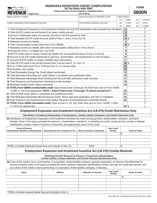 NEBRASKA INCENTIVES CREDIT COMPUTATION                                                                                           FORM
                                                                                  for Tax Years after 2005
                                                                                                                                                                                    3800N
                                                                  • Attach this form to the original or amended return.
                               beginning                                          ,          and ending                                                          ,
Name as Shown on Return                                                                                Social Security No. or Nebraska I.D. No.               Type of Return
                                                                                                                                                                 (1)        1040N       (4)       1120-SN
Location Address(es) Where Expansion Occurred                                                          County Where Expansion Occurred                           (2)        1120N       (5)       1041N
                                                                                                                                                                 (3)        1065N       (6)       1120NF
 1                                                                                                                                                                          1
     Total Employment Expansion and Investment Incentive Act (LB 270) distributed credit received (line 26 below)
 2                                                                                                                                                                          2
     Total LB 270 credits carried forward (List years credits earned: _____________________________________)
 3                                                                                                                                                                          3
     Amount of Nebraska sales and use tax refunds for LB 270 claimed to date . . . . . . . . . . . . . . . . . . . . . . . . . . . . .
 4                                                                                                                                                                          4$
     Total available LB 270 credit amounts (total of lines 1, and 2; minus line 3) . . . . . . . . . . . . . . . . . . . . . . . . . . . . .
 5                                                                                                                                                                          5
     Nebraska income tax liability . . . . . . . . . . . . . . . . . . . . . . . . . . . . . . . . . . . . . . . . . . . . . . . . . . . . . . . . . . . . . . . . .
 6                                                                                                                                                                          6$
     Total nonrefundable credits (other than Form 3800N) . . . . . . . . . . . . . . . . . . . . . . . . . . . . . . . . . . . . . . . . . . . . . .
 7                                                                                                                                                                          7
     Nebraska income tax liability after other nonrefundable credits (line 5 minus line 6) . . . . . . . . . . . . . . . . . . . . . .
 8                                                                                                                                                                          8
     50 percent of line 7 (multiply line 7 by 0.50) . . . . . . . . . . . . . . . . . . . . . . . . . . . . . . . . . . . . . . . . . . . . . . . . . . . . .
 9                                                                                                                                                                          9
     LB 270 credit used to reduce income tax liability (do not exceed the lesser of line 4 or line 8). . . . . . . . . . . . . . .
10                                                                                                                                                                         10
     Amount of LB 270 credits distributed to partners, shareholders, and beneficiaries on line 25 below . . . . . . . . . .
11                                                                                                                                                                         11
     Unused LB 270 credits no longer available (see instructions) . . . . . . . . . . . . . . . . . . . . . . . . . . . . . . . . . . . . . . . .
12                                                                                                                                                                         12 $
     Total LB 270 credit to be carried forward (line 4 minus lines 9, 10, and 11) . . . . . . . . . . . . . . . . . . . . . . . . . . . . .
13                                                                                                                                                                         13
     Form 775N credit (from Form 775N and line 31, on reverse side) . . . . . . . . . . . . . . . . . . . . . . . . . . . . . . . . . . . .
14                                                                                                                                                                         14
     Enterprise zone credits . . . . . . . . . . . . . . . . . . . . . . . . . . . . . . . . . . . . . . . . . . . . . . . . . . . . . . . . . . . . . . . . . . . . .
15                                                                                                                                                                         15
     Total Renewable Energy Tax Credit (attach worksheet) . . . . . . . . . . . . . . . . . . . . . . . . . . . . . . . . . . . . . . . . . . . .
16                                                                                                                                                                         16
     Total Nebraska Advantage Act credit. Attach a worksheet and qualification letter . . . . . . . . . . . . . . . . . . . . . . . .
17                                                                                                                                                                         17
     Total Nebraska Advantage Rural Development Act (LB 608) distributed credit received . . . . . . . . . . . . . . . . . . .
18                                                                                                                                                                         18
     Total Research and Development distributed credit received . . . . . . . . . . . . . . . . . . . . . . . . . . . . . . . . . . . . . . . .
19                                                                                                                                                                         19
     Biodiesel Facility Credit. Attach worksheet . . . . . . . . . . . . . . . . . . . . . . . . . . . . . . . . . . . . . . . . . . . . . . . . . . . . . .
20   TOTAL Form 3800N nonrefundable credit (total of lines 9 and 13 through 19). Enter here and on Form 1040N,
     1120N, or 1041N as appropriate. NOTE – Total of lines 9 and 13 through 19 cannot exceed line 7 . . . . . . . . .                                                      20
21                                                                                                                                                                         21
     Total LB 608 credit. Attach a worksheet and qualification letter . . . . . . . . . . . . . . . . . . . . . . . . . . . . . . . . . . . . . .
22                                                                                                                                                                         22
     Total Nebraska Advantage Microenterprise Credit. Attach approved application with Part 3 completed . . . . . . .
23                                                                                                                                                                         23
     Total Research and Development Credit (attach Research and Development Credit Worksheet) . . . . . . . . . . . .
24   TOTAL Form 3800N refundable credit (Total of lines 21, 22, 23). Enter here and on Form 1040N, 1120N, . . .
                                                                                                                                                                           24 $
     or 1041N as appropriate . . . . . . . . . . . . . . . . . . . . . . . . . . . . . . . . . . . . . . . . . . . . . . . . . . . . . . . . . . . . . . . . . . . .

                   Employment Expansion and Investment Incentive Act (LB 270) Credit Distribution Only
                       Distribution of Credits by Partnerships, S Corporations, Limited Liability Companies, and Certain Fiduciaries Only
25 Distribution of Employment Expansion and Investment Incentive Act credit among partners, shareholders, members, and bene-
   ficiaries. Enter in the space provided the partner’s, shareholder’s, member’s, or beneficiary’s name, social security number or federal
   identification number, share of income or ownership, and appropriate share of the credit.
          Name of Partners,                                                                                                                      Year Credit
Shareholders, Members or Beneficiaries               Social Security No. or Federal I.D. No.          Share of Income or Ownership                 Earned                       Share of Credit
                                                                                                                                                                     $




TOTAL of credits distributed (enter here and include on line 10)                                                     100%                                            $

                          Employment Expansion and Investment Incentive Act (LB 270) Credits Received
                                                    Distributed Credits Received by Partners, S Corporation Shareholders,
                                                 Limited Liability Company Members, and Certain Fiduciary Beneficiaries Only
26 If any of the credit is from a partnership, S corporation, limited liability company, exempt cooperative, or fiduciary that distributes its
   income currently, enter in the space provided the name, address, Nebraska identification number, the year the credit was earned, and
   your share of the credit of each partnership, S corporation, limited liability company, or fiduciary.
                                                                                                                                                  Year Credit
                     Name                                              Address                               Nebraska I.D. Number                                               Share of Credit
                                                                                                                                                    Earned

                                                                                                                                                                       $




TOTAL of credits received (enter here and include on line 1)
                                                                                                                                                 8-624-2007 Rev. 12-2008 Supersedes 8-624-2007 Rev. 2-2008
 