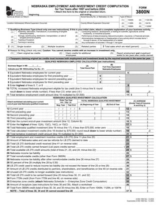 NEBRASKA EMPLOYMENT AND INVESTMENT CREDIT COMPUTATION                                                                                               FORM
                                                                  for Tax Years after 1997 and before 2004
                                                                                                                                                                                 3800N
        nebraska                                                 • Attach this form to the original or amended return.
      department
                        beginning                                                ,          and ending                                                       ,
      of revenue
Name as Shown on Return                                                                              Social Security No. or Nebraska I.D. No.             Type of Return
                                                                                                                                                             (1)      1040N          (4)    1120-SN
Location Address(es) Where Expansion Occurred                                                        County Where Expansion Occurred                         (2)      1120N          (5)    1041N
                                                                                                                                                             (3)      1065N          (6)    1120NF
 1 Qualifying Business Type (check only one–see instructions). If this is your initial claim, attach a complete explanation of your business activity.
               Assembly, fabrication, manufacture, or processing of tangible                          Conducting research, development, or testing for scientific, agricultural, animal
      (1)                                                                                    (5)
                 personal property                                                                      husbandry, or industrial purposes
               Storage, warehousing, distribution, transportation, or sale of                         Performance of data processing, telecommunication, insurance, or financial services
                                                                                              (6)
      (2)
                 tangible personal property                                                           Administrative management or headquarters of any activity which includes items 1
                                                                                              (7)
               Feeding of livestock
      (3)                                                                                               through 6 above, or the headquarters of a retailer
      (4)      Farming or ranching                                                                    Any combination of activities 1 through 7; list types:
                                                                                              (8)

 2 (1)                                                                                                                             3 Total sales which are retail (percent):
              Single location                  (2)      Multiple locations                   (3)      Related parties                                                                              %
 4 Reason for filing (check only one): Caution: You cannot receive credits with an increase in investment only.
     (1)      Claim original tax credits                                (2)     Claim credits for additional                                 (3)      Report employment and investment
                                                                                employees                                                             levels for two years after credits claimed
   • Taxpayers claiming original tax credits must increase both employment and investment levels by the required amounts in the same tax year.
                                        QUALIFIED NEBRASKA EMPLOYEE CALCULATION (see instructions)
                                                                                                                                            (B)
 Business Began in NE:             /     /                                                                 (A)
                                                                                                                                   Full-Time Equivalent
                                                                                                    Total Hours Paid
 Indicate your NE Withholding Tax No.: 21-                                                                                         Nebraska Employees

                                                                                                                                                                                               .
 5 Equivalent Nebraska employees for current year . . . . . . . . . .                                                                                            5
                                                                                                                                                       .
 6 Equivalent Nebraska employees for first preceding year . . . .                                                        6
                                                                                                                                                       .
 7 Equivalent Nebraska employees for second preceding year .                                                             7
                                                                                                                                                       .
 8 Equivalent Nebraska employees for third preceding year . . .                                                          8
                                                                                                                                                                                               .
 9 Enter highest of lines 6, 7, or 8 . . . . . . . . . . . . . . . . . . . . . . . . . . . . . . . . . . . . . . . . . . . . . . . . . . . . . . . . . . . . . . 9
10 TOTAL increased Nebraska employment eligible for tax credit (line 5 minus line 9; round
                                                                                                                                                                                               .0
   result down to lower whole number). If less than 2.0, enter zero (-0-) . . . . . . . . . . . . . . . . . . . . . . . . . . . . . . . . 10
11 Total tentative employment credit amount (line 10 multiplied by $1,500) . . . . . . . . . . . . . . . . . . . . . . . . . . . . . 11 $
                                                               NEBRASKA QUALIFIED INVESTMENT CALCULATION
                                                                        Enter Tax Year                TOTAL NEBRASKA QUALIFIED INVESTMENT                                       (C) AVERAGE
 Attach worksheet calculating your current                              mo. / day / yr.
                                                                                                                                                                          (Divide Total of Columns
 end-of-year total Nebraska qualified investment.                                                   (A) Beginning of Year               (B) End of Year
                                                                                   Year End
                                                                    Beg. Year                                                                                                   A and B by 2)
12   Current year . . . . . . . . . . . . . . . . . . . . . //                //           $                                  $                                      12    $
13   First preceding year . . . . . . . . . . . . . . .     //                //                                                                                     13
14   Second preceding year . . . . . . . . . . . . .        //                //                                                                                     14
15   Third preceding year . . . . . . . . . . . . . . .     //                //                                                                                     15
16   Enter the current end-of-year investment amount (line 12, Column B) . . . . . . . . . . . . . . . . . . . . . . . . . . . . . . . .                             16    $
17   Enter the highest of lines 12(A), 13(C), 14(C), or 15(C) . . . . . . . . . . . . . . . . . . . . . . . . . . . . . . . . . . . . . . . . . . .                  17    $
18   Total Nebraska qualified investment (line 16 minus line 17). If less than $75,000, enter zero . . . . . . . . . . . . . .                                       18
                                                                                                                                                                                               .0
19   Total calculated investment credits (line 18 divided by $75,000; round result down to lower whole number) . .                                                   19
20   Total tentative investment credit amount (line 19 multiplied by $1,000) . . . . . . . . . . . . . . . . . . . . . . . . . . . . . . .                           20    $
21   Total employment and investment incentive credits (LB 270) (line 11 plus line 20) . . . . . . . . . . . . . . . . . . . . . .                                   21    $
22   Amount of Nebraska sales and use tax refunds for LB 270 claimed to date . . . . . . . . . . . . . . . . . . . . . . . . . . . .                                 22
23   Total LB 270 distributed credit received (line 41 on reverse side) . . . . . . . . . . . . . . . . . . . . . . . . . . . . . . . . . . . .                      23
24   Total LB 270 credits carried forward (List years credits earned:                                                                                           )    24
25   Total available LB 270 credit amounts (total of lines 21, 23, and 24; minus line 22) . . . . . . . . . . . . . . . . . . . . . .                                25    $
26   Nebraska income tax liability . . . . . . . . . . . . . . . . . . . . . . . . . . . . . . . . . . . . . . . . . . . . . . . . . . . . . . . . . . . . . . . .   26
27   Total nonrefundable credits (other than Form 3800N) . . . . . . . . . . . . . . . . . . . . . . . . . . . . . . . . . . . . . . . . . . . . .                   27    $
28   Nebraska income tax liability after other nonrefundable credits (line 26 minus line 27) . . . . . . . . . . . . . . . . . . .                                   28
29   50 percent of line 28 (multiply line 28 by 0.50) . . . . . . . . . . . . . . . . . . . . . . . . . . . . . . . . . . . . . . . . . . . . . . . . . . .          29
30   LB 270 credit used to reduce income tax liability (do not exceed the lesser of line 25 or line 29) . . . . . . . . . . . .                                      30
31   Amount of LB 270 credits distributed to partners, shareholders, and beneficiaries on line 40 on reverse side .                                                  31
32   Unused LB 270 credits no longer available (see instructions) . . . . . . . . . . . . . . . . . . . . . . . . . . . . . . . . . . . . . . .                      32
33   Total LB 270 credit to be carried forward (line 25 minus lines 30, 31, and 32) . . . . . . . . . . . . . . . . . . . . . . . . . .                              33    $
34   Form 775N credit (from Form 775N and line 46, on reverse side) . . . . . . . . . . . . . . . . . . . . . . . . . . . . . . . . . . . .                          34
35   Enterprise zone credits (attach Nebraska Schedule I – Enterprise Zone Credit Computation) . . . . . . . . . . . . .                                             35
36   Amount of recapture (see instructions for lines 38 and 39). Attach a worksheet . . . . . . . . . . . . . . . . . . . . . . . . .                                36
37   Total Form 3800N credit (total of lines 30, 34, and 35 minus line 36). Enter on Form 1040N, 1120N, or 1041N
     NOTE – Total of lines 30, 34 and 35 cannot exceed line 28 . . . . . . . . . . . . . . . . . . . . . . . . . . . . . . . . . . . . . . .                         37 $


                                                                                                                                                                                8-558-1998 Rev. 12-2004
                                                                                                                                                                     Supersedes 8-558-1998 Rev. 12-2003
 