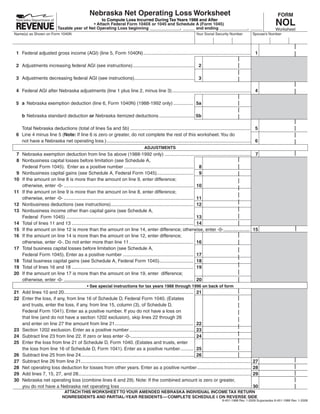 Nebraska Net Operating Loss Worksheet                                                                                          FORM
                                                                                                                                                                                NOL
                                                   to Compute Loss Incurred During Tax Years 1988 and After
                                               • Attach Federal Form 1040X or 1045 and Schedule A (Form 1045)
                             Taxable year of Net Operating Loss beginning _____________, _____ and ending ____________, _____                                                   Worksheet
Name(s) as Shown on Form 1040N                                                                                              Your Social Security Number              Spouse’s Number




 1 Federal adjusted gross income (AGI) (line 5, Form 1040N) .................................................................................. 1

 2 Adjustments increasing federal AGI (see instructions) ............................................... 2

 3 Adjustments decreasing federal AGI (see instructions).............................................. 3

 4 Federal AGI after Nebraska adjustments (line 1 plus line 2, minus line 3) ............................................................ 4

 5 a Nebraska exemption deduction (line 6, Form 1040N) (1988-1992 only) ............... 5a

     b Nebraska standard deduction or Nebraska itemized deductions ........................... 5b

   Total Nebraska deductions (total of lines 5a and 5b) ............................................................................................ 5
 6 Line 4 minus line 5 (Note: If line 6 is zero or greater, do not complete the rest of this worksheet. You do
   not have a Nebraska net operating loss.) .............................................................................................................. 6
                                                                                         ADJUSTMENTS
 7 Nebraska exemption deduction from line 5a above (1988-1992 only) .................................................................. 7
 8 Nonbusiness capital losses before limitation (see Schedule A,
   Federal Form 1045). Enter as a positive number ..................................................... 8
 9 Nonbusiness capital gains (see Schedule A, Federal Form 1045)............................ 9
10 If the amount on line 8 is more than the amount on line 9, enter difference;
   otherwise, enter -0- ................................................................................................... 10
11 If the amount on line 9 is more than the amount on line 8, enter difference;
   otherwise, enter -0- ................................................................................................... 11
12 Nonbusiness deductions (see instructions) ............................................................... 12
13 Nonbusiness income other than capital gains (see Schedule A,
   Federal Form 1045) ................................................................................................. 13
14 Total of lines 11 and 13 ............................................................................................. 14
15 If the amount on line 12 is more than the amount on line 14, enter difference; otherwise, enter -0- .................... 15
16 If the amount on line 14 is more than the amount on line 12, enter difference;
   otherwise, enter -0-. Do not enter more than line 11 ................................................. 16
17 Total business capital losses before limitation (see Schedule A,
   Federal Form 1045). Enter as a positive number ...................................................... 17
18 Total business capital gains (see Schedule A, Federal Form 1045) .......................... 18
19 Total of lines 16 and 18 ............................................................................................. 19
20 If the amount on line 17 is more than the amount on line 19, enter difference;
   otherwise, enter -0- ................................................................................................... 20
                                                 • See special instructions for tax years 1988 through 1996 on back of form
21 Add lines 10 and 20................................................................................................... 21
22 Enter the loss, if any, from line 16 of Schedule D, Federal Form 1040. (Estates
   and trusts, enter the loss, if any, from line 15, column (3), of Schedule D,
   Federal Form 1041). Enter as a positive number. If you do not have a loss on
   that line (and do not have a section 1202 exclusion), skip lines 22 through 26
   and enter on line 27 the amount from line 21 ............................................................ 22
23 Section 1202 exclusion. Enter as a positive number .................................................. 23
24 Subtract line 23 from line 22. If zero or less enter -0- ................................................. 24
25 Enter the loss from line 21 of Schedule D, Form 1040. (Estates and trusts, enter
   the loss from line 16 of Schedule D, Form 1041). Enter as a positive number .......... 25
26 Subtract line 25 from line 24....................................................................................... 26
27 Subtract line 26 from line 21..................................................................................................................................   27
28 Net operating loss deduction for losses from other years. Enter as a positive number .........................................                                    28
29 Add lines 7, 15, 27, and 28....................................................................................................................................   29
30 Nebraska net operating loss (combine lines 6 and 29). Note: If the combined amount is zero or greater,
                                                                                                                                                                     30
   you do not have a Nebraska net operating loss ....................................................................................................
                                 ATTACH THIS WORKSHEET TO YOUR AMENDED NEBRASKA INDIVIDUAL INCOME TAX RETURN
                                NONRESIDENTS AND PARTIAL-YEAR RESIDENTS — COMPLETE SCHEDULE I ON REVERSE SIDE
                                                                                                                                              8-451-1988 Rev. 1-2009 Supersedes 8-451-1988 Rev. 1-2008
 