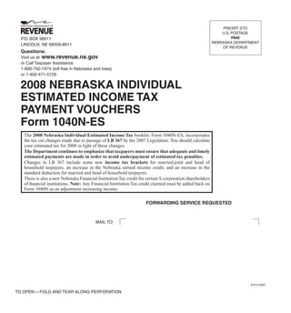 PRESRT STD
                                                                                                              U.S. POSTAGE
                                                                                                                   PAID
  P.O. BOX 98911
                                                                                                          NEBRASKA DEPARTMENT
  LINCOLN, NE 68509-8911
                                                                                                              OF REVENUE
  Questions:
  Visit us at: www.revenue.ne.gov
  or Call Taxpayer Assistance
  1-800-742-7474 (toll free in Nebraska and Iowa)
  or 1-402-471-5729

  2008 NEBRASKA INDIVIDUAL
  ESTIMATED INCOME TAX
  PAYMENT VOUCHERS
  Form 1040N-ES
   The 2008 Nebraska Individual Estimated Income Tax booklet, Form 1040N-ES, incorporates
   the tax cut changes made due to passage of LB 367 by the 2007 Legislature. You should calculate
   your estimated tax for 2008 in light of these changes.
   The Department continues to emphasize that taxpayers must ensure that adequate and timely
   estimated payments are made in order to avoid underpayment of estimated tax penalties.
   Changes in LB 367 include some new income tax brackets for married-joint and head of
   household taxpayers, an increase in the Nebraska earned income credit, and an increase in the
   standard deduction for married and head of household taxpayers.
   There is also a new Nebraska Financial Institution Tax credit for certain S corporation shareholders
   of ﬁnancial institutions. Note: Any Financial Institution Tax credit claimed must be added back on
   Form 1040N as an adjustment increasing income.

                                                                    FORWARDING SERVICE REQUESTED



                                         MAIL TO:




                                                                                                                         8-014-2007

TO OPEN — FOLD AND TEAR ALONG PERFORATION
 